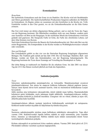 Erntedankfest 
Brauchtum 
Der herbstliche Gottesdienst nach der Ernte ist ein Dankfest. Die Kirche wird mit Strohbündeln 
und Ähren geschmückt. Die landwirtschaftlichen Produzenten fungieren außerdem als Mithelfer 
im Gottesdienst. Zu Beginn ziehen sie zusammen mit den Geistlichen in die Kirche ein. Volle 
Erntekörbe werden in den Chor gesetzt, wo sie die Gottesdienstbesucher an die Güte Gottes 
erinnern. 
Das Fest wird immer am dritten allgemeinen Bettag gefeiert, und so sind die Texte des Tages 
von der Regierung bestimmt. Die Bibelstellen ermahnen nicht nur zum Danken, sondern auch 
zum Austeilen von Brot an die Hungrigen. In der reichlichen Musik des Gottesdienstes wird Gott 
gedankt und gepriesen. Die liturgische Farbe ist Grün, die Farbe des christlichen Lebens; auf 
dem Altar brennen zwei Kerzen. 
Nach dem Gottesdienst bewirten die Bauern die Gottesdienstbesucher mit Brot oder Brei aus der 
ersten Roggenernte. Die Ernteprodukte in der Kirche werden zu Wohltätigkeitszwecken verkauft 
oder verschenkt. 
Sinn und Herkunft 
Das Erntedankfest gehört zu den vier von der finnischen Regierung festgelegten allgemeinen 
Bettagen. Die Tradition geht zurück auf das Jahr 1544. Die vier Sonntage: Dankfest, Buß - und 
Bettage, werden am Ende des Kalenderjahres von der Regierung bekanntgemacht. Die 
Regierung bestimmt die Texte dieser Sonntage auf Vorschlag des Domkapitels in Turku. 
Der dritte Bettag ist traditionell ein Dankfest für die erhaltene Ernte. Im Jahr 2001 war dieser 
Tag der 23.9. Das Datum wechselt jährlich am Ende des Septembers. 
Sadonkorjuujuhla 
Tavat 
Syksyinen sadonkorjuujuhlan jumalanpalvelus on kiitosjuhla. Maataloustuottajat avustavat 
jumalanpalveluksessa. Sen alussa he saapuvat kirkkoon kulkueena yhdessä papiston kanssa. 
Syksyn satoa täynnä olevat korit asetetaan kuoriin, siinä ne muistuttavat kirkkokansaa Luojan 
hyvyydestä. 
Juhla sijoittuu aina kolmanteen rukouspäivään, tekstit määrää maan hallitus. Raamatunkohdat 
kehottavat paitsi kiittämään, myös jakamaan leipää nälkäisille. Jumalanpalvelukseen sisältyy 
paljon Jumalaa kiittävää ja ylistävää musiikkia. Liturginen väri on vihreä, elämän ja arjen väri, 
alttarilla palaa kaksi kynttilää. 
Jumalanpalveluksen jälkeen tuottajat tarjoilevat kirkkokansalle uutisleipää tai uutispuuroa. 
Kirkkoon tuodut tuotteet myydään tai lahjoitetaan hyväntekeväisyyteen. 
Taustat 
Suomessa sadonkorjuujuhla sijoittuu maan hallituksen määräämiin rukouspäiviin. Tapa alkoi 
vuonna 1544. Kalenterivuoden lopulla hallitus määrää ne neljä sunnuntaita, joita vietetään 
kiitos-, katumus- ja rukouspäivinä. Hallitus määrää myös näiden sunnuntaiden tekstit Turun 
tuomiokapitulin ehdotuksen pohjalta. 
Kolmas rukouspäivä on perinteisesti kiitos saadusta sadosta. Vuonna 2001 tämä päivä oli 23.9. 
Päivämäärä vaihtelee vuosittain syyskuun loppupuolella. 
245 
 