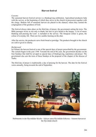 Harvest festival 
Customs 
The autumnal harvest festival service is a thanksgiving celebration. Agricultural producers help 
with the service, at the beginning of which they arrive at the church in procession together with 
the clergy. Baskets full of autumnal harvest are placed in the chancel, where they remind the 
congregation of the goodness of God. 
The festival always takes place on the third day of prayer, the government setting the texts. The 
Bible passages invite us not only to thank, but also to give bread to the hungry. A lot of music 
thanking and praising the Lord is included in the service. The liturgical colour is green, the 
colour of everyday life. There are two candles burning on the altar. 
After the service, the producers serve fresh bread or porridge. The products brought to the church 
are sold or given to charity. 
Background 
In Finland, the harvest festival is one of the special days of prayer prescribed by the government. 
The custom began in the year 1544. Towards the end of the year, the government decides on the 
four Sundays that shall be set apart as special days of thanksgiving, repentance and prayer. The 
government also sets the texts of these Sundays at the proposal of the chapter of the diocese of 
Turku. 
The third day of prayer is traditionally a day of praising for the harvest. The date for the festival 
varies annually, being towards the end of September. 
Herbsternte in der Hyvinkääer Kirche - Syksyn satoa Hyvinkään kirkossa - Autumn harvest at 
the Hyvinkää church 
246 
 