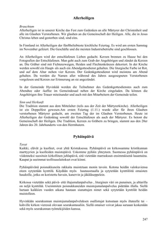 Allerheiligen 
Brauchtum 
Allerheiligen ist in unserer Kirche das Fest zum Gedenken an alle Märtyrer der Christenheit und 
alle im Glauben Verstorbenen. Wir glauben an die Gemeinschaft der Heiligen. Alle, die in Jesus 
Christus leben und gestorben sind, sind eins. 
In Finnland ist Allerheiligen der fünftbeliebteste kirchliche Feiertag. Es wird am ersten Samstag 
im November gefeiert. Die Geschäfte und die meisten Industriebetriebe sind geschlossen. 
An Allerheiligen wird der entschlafenen Lieben gedacht. Kerzen brennen zu Hause bei den 
Fotografien der Entschlafenen. Man geht auch zum Grab der Angehörigen und zündet da Kerzen 
an. Die Gräber sind mit Fichtenzweigen, Heiden und Flechtenkränzen dekoriert. In der Kirche 
werden sowohl ein Haupt- als auch ein Abendgottesdienst gehalten. Die liturgische Farbe ist Rot, 
und auf dem Altar stehen vier Kerzen. Der Gedenkgottesdienst wird meistens am Abend 
gehalten. Da werden die Namen aller während des Jahres ausgesegneten Verstorbenen 
vorgelesen und Kerzen zur Erinnerung an sie angezündet. 
In der Gemeinde Hyvinkää werden die Teilnehmer des Gedenkgottesdienstes auch zum 
Abendtee oder -kaffee im Gemeindesaal neben der Kirche eingeladen. Da können die 
Angehörigen ihre Trauer miteinander und auch mit den Mitarbeitern der Gemeinde teilen. 
Sinn und Herkunft 
Die Tradition stammt aus dem Mittelalter (teils aus der Zeit der Märtyrerkirche). Allerheiligen 
ist ein Doppelfest gewesen.Am ersten Feiertag (1.11.) wurde aller für ihren Glauben 
verstorbenen Märtyrer gedacht, am zweiten Tag der im Glauben Verstorbenen. Heute ist 
Allerheiligen der Gedenktag sowohl der Entschlafenen als auch der Märtyrer. Es betont die 
Gemeinschaft der Heiligen. Die Tradition, Kerzen zu Gräbern zu bringen, stammt aus den 20er 
Jahren des 20. Jahrhunderts von den Herrnhutern. 
Pyhäinpäivä 
Tavat 
Kaikki, elävät ja kuolleet, ovat yhtä Kristuksessa. Pyhäinpäivä on kirkossamme kristikunnan 
marttyyrien ja kuolleiden muistopäivä. Uskomme pyhäin yhteyteen. Suomessa pyhäinpäivä on 
viidenneksi suosituin kirkollinen juhlapäivä, sitä vietetään marraskuun ensimmäisenä lauantaina. 
Kaupat ja useimmat teollisuuslaitokset ovat kiinni. 
Pyhäinpäivänä poisnukkuneita rakkaita muistetaan monin tavoin. Kotona heidän valokuviensa 
eteen sytytetään kynttilä. Käydään myös hautausmaalla ja sytytetään kynttilöitä omaisten 
haudoille, jotka on koristettu havuin, kanervin ja jäkäläseppelein. 
Kirkossa vietetään sekä päivä- että iltajumalanpalvelus , liturginen väri on punainen, ja alttarilla 
on neljä kynttilää. Useimmiten poisnukkuneiden muistojumalanpalvelus pidetään illalla. Siellä 
luetaan kaikkien vuoden aikana hautaan siunattujen nimet sekä sytytetään kynttilät heidän 
muistolleen. 
Hyvinkään seurakunnan muistojumalanpalveluksen osallistujat kutsutaan myös iltateelle tai – 
kahville kirkon vieressä olevaan seurakuntasaliin. Siellä omaiset voivat jakaa suruaan keskenään 
sekä myös seurakunnan työntekijöiden kanssa. 
247 
 