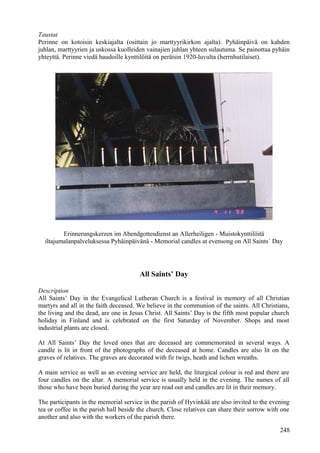 Taustat 
Perinne on kotoisin keskiajalta (osittain jo marttyyrikirkon ajalta). Pyhäinpäivä on kahden 
juhlan, marttyyrien ja uskossa kuolleiden vainajien juhlan yhteen sulautuma. Se painottaa pyhäin 
yhteyttä. Perinne viedä haudoille kynttilöitä on peräisin 1920-luvulta (herrnhutilaiset). 
Erinnerungskerzen im Abendgottesdienst an Allerheiligen - Muistokynttilöitä 
iltajumalanpalveluksessa Pyhäinpäivänä - Memorial candles at evensong on All Saints´ Day 
All Saints’ Day 
Description 
All Saints’ Day in the Evangelical Lutheran Church is a festival in memory of all Christian 
martyrs and all in the faith deceased. We believe in the communion of the saints. All Christians, 
the living and the dead, are one in Jesus Christ. All Saints’ Day is the fifth most popular church 
holiday in Finland and is celebrated on the first Saturday of November. Shops and most 
industrial plants are closed. 
At All Saints’ Day the loved ones that are deceased are commemorated in several ways. A 
candle is lit in front of the photographs of the deceased at home. Candles are also lit on the 
graves of relatives. The graves are decorated with fir twigs, heath and lichen wreaths. 
A main service as well as an evening service are held, the liturgical colour is red and there are 
four candles on the altar. A memorial service is usually held in the evening. The names of all 
those who have been buried during the year are read out and candles are lit in their memory. 
The participants in the memorial service in the parish of Hyvinkää are also invited to the evening 
tea or coffee in the parish hall beside the church. Close relatives can share their sorrow with one 
another and also with the workers of the parish there. 
248 
 