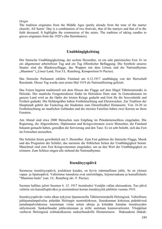 Origin 
The tradition originates from the Middle Ages (partly already from the time of the martyr 
church). All Saints’ Day is a combination of two festivals, that of the martyrs and that of in the 
faith deceased. It highlights the communion of the saints. The tradition of taking candles to 
graves originates from the 1920’s (the Herrnhuters). 
Unabhängigkeitstag 
Der finnische Unabhängigkeitstag, der sechste Dezember, ist ein sehr patriotisches Fest. Er ist 
ein allgemeiner arbeitsfreier Tag und ein Tag öffentlicher Beflaggung. Die Symbole unseres 
Staates sind die Blaukreuzflagge, das Wappen mit dem Löwen und die Nationalhymne 
„Maamme“ („Unser Land, Text J.L. Runeberg, Komposition Fr Pacius). 
Das finnische Parlament erklärte Finnland am 6.12.1917 unabhängig von der Herrschaft 
Russlands. Dieser Tag wurde zum ersten Mal 1919 als Nationalfeiertag gefeiert. 
Das Feiern beginnt traditionell mit dem Hissen der Flagge auf dem Hügel Tähtitorninmäki in 
Helsinki. Der staatliche Festgottesdienst findet im Helsinkier Dom statt. In Gottesdiensten im 
ganzen Land wird an die Opfer der letzten Kriege gedacht und Gott für die Souveränität und 
Freiheit gedankt. Die Heldengräber haben Festbeleuchtung und Ehrenwachen. Zur Tradition der 
Hauptstadt gehört der Fackelzug der Studenten zum Ehrenfriedhof Hietaniemi. Von 18-20 ist 
Festbeleuchtung an staatlichen Gebäuden und die meisten Familien haben zwei Kerzen an ihren 
Fenstern. 
Am Abend sind etwa 2000 Menschen zum Empfang im Präsidentenschloss eingeladen. Die 
Regierung, die Abgeordneten, Diplomaten und Kriegsveteranen sowie Menschen, die Finnland 
bekannt gemacht haben, genieben die Servierung und den Tanz. Es ist sehr beliebt, sich das Fest 
im Fernsehen anzusehen. 
Die Schulen feiern gewöhnlich am 5. Dezember. Zum Fest gehören die finnische Flagge, Musik 
und das Programm der Schüler, das meistens die fröhlichen Seiten der Unabhängigkeit betont. 
Manchmal sind zum Fest Kriegsveteranen eingeladen, um an den Wert der Unabhängigkeit zu 
erinnern. Zum Schluss singen alle stehend die Nationalhymne. 
Itsenäisyyspäivä 
Suomessa itsenäisyyspäivä, joulukuun kuudes, on hyvin isänmaallinen juhla. Se on yleinen 
vapaa- ja liputuspäivä. Valtiomme tunnuksia ovat siniristilippu, leijonavaakuna ja kansallislaulu 
”Maamme-laulu” (san. J.L. Runeberg säv. F. Pacius). 
Suomen hallitus julisti Suomen 6. 12. 1917 itsenäiseksi Venäjän vallan alaisuudesta. Tuo päivä 
valittiin siis kansallispäiväksi ja ensimmäisen kerran itsenäisyyttä juhlittiin vuonna 1919. 
Itsenäisyyspäivän vietto alkaa nykyisin lipunnostolla Tähtitorninmäellä Helsingissä. Valtiollinen 
juhlajumalanpalvelus pidetään Helsingin tuomiokirkossa. Seurakunnan kirkoissa pidettävissä 
jumalanpalveluksissa muistetaan viime sotien uhreja ja kiitetään Jumalaa itsenäisyyden 
säilymisestä. Sankarihaudat juhlavalaistaan ja niille asetetaan kunniavartiostot. Ylioppilaat 
vaeltavat Helsingissä soihtukulkueena sankarihaudoille Hietaniemeen. Iltakuudesta iltakah- 
249 
 
