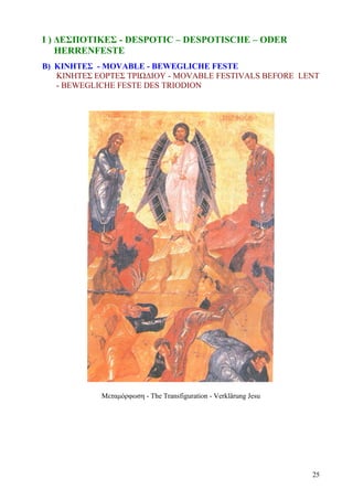 Ι ) ΔΕΣΠΟΤΙΚΕΣ - DESPOTIC – DESPOTISCHE – ODER 
HERRENFESTE 
B) ΚΙΝΗΤΕΣ - MOVABLE - BEWEGLICHE FESTE 
ΚΙΝΗΤΕΣ ΕΟΡΤΕΣ ΤΡΙΩΔΙΟΥ - MOVABLE FESTIVALS BEFORE LENT 
- BEWEGLICHE FESTE DES TRIODION 
Μεταμόρφωση - The Transfiguration - Verklärung Jesu 
25 
 