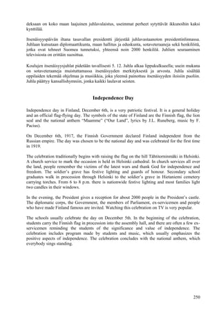 deksaan on koko maan laajuinen juhlavalaistus, useimmat perheet sytyttävät ikkunoihin kaksi 
kynttilää. 
Itsenäisyyspäivän iltana tasavallan presidentti järjestää juhlavastaanoton presidentinlinnassa. 
Juhlaan kutsutaan diplomaattikunta, maan hallitus ja eduskunta, sotaveteraaneja sekä henkilöitä, 
jotka ovat tehneet Suomea tunnetuksi, yhteensä noin 2000 henkilöä. Juhlien seuraaminen 
televisiosta on erittäin suosittua. 
Koulujen itsenäisyysjuhlat pidetään tavallisesti 5. 12. Juhla alkaa lippukulkueella; usein mukana 
on sotaveteraaneja muistuttamassa itsenäisyyden merkityksestä ja arvosta. Juhla sisältää 
oppilaiden tekemää ohjelmaa ja musiikkia, joka yleensä painottuu itsenäisyyden iloisiin puoliin. 
Juhla päättyy kansallishymniin, jonka kaikki laulavat seisten. 
Independence Day 
Independence day in Finland, December 6th, is a very patriotic festival. It is a general holiday 
and an official flag-flying day. The symbols of the state of Finland are the Finnish flag, the lion 
seal and the national anthem “Maamme” (“Our Land”, lyrics by J.L. Runeberg, music by F. 
Pacius). 
On December 6th, 1917, the Finnish Government declared Finland independent from the 
Russian empire. The day was chosen to be the national day and was celebrated for the first time 
in 1919. 
The celebration traditionally begins with raising the flag on the hill Tähtitorninmäki in Helsinki. 
A church service to mark the occasion is held in Helsinki cathedral. In church services all over 
the land, people remember the victims of the latest wars and thank God for independence and 
freedom. The soldier’s grave has festive lighting and guards of honour. Secondary school 
graduates walk in procession through Helsinki to the soldier’s grave in Hietaniemi cemetery 
carrying torches. From 6 to 8 p.m. there is nationwide festive lighting and most families light 
two candles in their windows. 
In the evening, the President gives a reception for about 2000 people in the President’s castle. 
The diplomatic corps, the Government, the members of Parliament, ex-servicemen and people 
who have made Finland famous are invited. Watching this celebration on TV is very popular. 
The schools usually celebrate the day on December 5th. In the beginning of the celebration, 
students carry the Finnish flag in procession into the assembly hall, and there are often a few ex-servicemen 
reminding the students of the significance and value of independence. The 
celebration includes program made by students and music, which usually emphasizes the 
positive aspects of independence. The celebration concludes with the national anthem, which 
everybody sings standing. 
250 
 