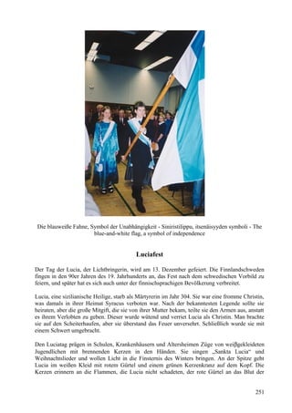 Die blauweiße Fahne, Symbol der Unabhängigkeit - Siniristilippu, itsenäisyyden symboli - The 
blue-and-white flag, a symbol of independence 
Luciafest 
Der Tag der Lucia, der Lichtbringerin, wird am 13. Dezember gefeiert. Die Finnlandschweden 
fingen in den 90er Jahren des 19. Jahrhunderts an, das Fest nach dem schwedischen Vorbild zu 
feiern, und später hat es sich auch unter der finnischsprachigen Bevölkerung verbreitet. 
Lucia, eine sizilianische Heilige, starb als Märtyrerin im Jahr 304. Sie war eine fromme Christin, 
was damals in ihrer Heimat Syracus verboten war. Nach der bekanntesten Legende sollte sie 
heiraten, aber die große Mitgift, die sie von ihrer Mutter bekam, teilte sie den Armen aus, anstatt 
es ihrem Verlobten zu geben. Dieser wurde wütend und verriet Lucia als Christin. Man brachte 
sie auf den Scheiterhaufen, aber sie überstand das Feuer unversehrt. Schließlich wurde sie mit 
einem Schwert umgebracht. 
Den Luciatag prägen in Schulen, Krankenhäusern und Altersheimen Züge von weibgekleideten 
Jugendlichen mit brennenden Kerzen in den Händen. Sie singen „Sankta Lucia“ und 
Weihnachtslieder und wollen Licht in die Finsternis des Winters bringen. An der Spitze geht 
Lucia im weißen Kleid mit rotem Gürtel und einem grünen Kerzenkranz auf dem Kopf. Die 
Kerzen erinnern an die Flammen, die Lucia nicht schadeten, der rote Gürtel an das Blut der 
251 
 