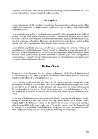 Märtyrerin und der grüne Kranz an die himmlische Belohnung, die Lucia bekommen hat. Auch 
andere weihnachtliche Figuren gehören ab und zu zum Zug. 
Lucian päivä 
Lucian, valon tuojan päivää vietetään 13. joulukuuta. Suomenruotsalaiset alkoivat viettää juhlaa 
1890-luvulla ruotsalaisen esimerkin mukaan, myöhemmin tapa on levinnyt suomenkielisenkin 
väestön keskuuteen. 
Lucia, sisilialainen naispyhimys kuoli marttyyrina vuonna 304. Hän oli hurskas kristitty, mikä oli 
tuolloin kiellettyä hänen asuinseudullaan Syracusassa. Tunnetuimman legendan mukaan hänen 
piti mennä naimisiin, mutta hän jakoi äidiltään saamansa runsaat myötäjäiset köyhille sen sijaan, 
että olisi antanut ne sulhaselleen. Tämä raivostui ja ilmiantoi Lucian. Lucia yritettiin polttaa 
roviolla, mutta tuli ei vahingoittanut häntä. Lopulta hänet mestattiin miekalla. 
Lucian päivänä järjestetään kouluissa, sairaaloissa ja vanhainkodeissa kulkueita. Valkoasuiset 
nuoret kantavat kynttilöitä ja laulavat “Sankta Luciaa” ja joululauluja ja tuovat näin valoa talven 
pimeyteen. Kulkueen edessä astelee valkoiseen pukuun ja punaiseen vyöhön pukeutunut Lucia 
päässään vihreä kynttiläkruunu. Kynttilät muistuttavat liekeistä, jotka eivät vahingoittaneet 
Luciaa, punainen vyö marttyyrin verestä ja vihreä kruunu taivaallisesta palkinnosta. Kulkueeseen 
voi kuulua myös muita jouluisia hahmoja. 
The Day of Lucia 
The day of Lucia, the bringer of light, is celebrated on December 13. The Finnish Swedes started 
to celebrate the day in the 1890´s in accordance with the Swedish example. Later the custom has 
spread among the Finnish-speaking population, too. 
Lucia, a Sicilian female saint, died as a martyr in 304. She was a pious Christian, which was 
prohibited in her home in Syracuse at that time. According to the best-known legend, she had to 
get married but she divided the plentiful dowry, which was given to her by her mother, among 
the poor instead of giving it to her fiancé. He got angry with Lucia and denounced her. They 
tried to burn her at the stake but the fire didn’t damage her. Eventually she was beheaded by 
sword. 
On the day of Lucia processions are organized at schools, hospitals and old people’s homes. 
Youngsters dressed in white carry candles and sing ”Sancta Lucia” and Christmas carols, 
bringing light to the darkness of winter. At the front of the procession walks Lucia wearing a 
white dress, a red belt and a green candle crown. The candles remind one of the flames that did 
not damage Lucia, the red belt of the blood of the martyrs and the green crown of the heavenly 
prize. The procession may also have other characters reminding one of Christmas. 
252 
 