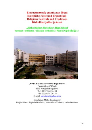 Εκκλησιαστικές γιορτές και έθιμα 
Kirchliche Feste und Brauchtum 
Religious Festivals and Traditions 
Kirkolliset juhlat ja tavat 
„Petko Rachov Slaveikov“ High School 
russisch–orthodox / russian–orthodox / Ρώsοι ΟrJόdoxo ι / 
„Petko Rachov Slaveikov“ High School 
“Vazrojdentsi” Cmpl. 
6600 Kardjali (Bulgarien) 
Tel.: 00359361 36184 
Fax: 00359361 36134 
E-Mail: slaveikov@yahoo.com 
Schulleiter: Milko Bagdarasow 
Projektlehrer: Pepinia Delcheva, Ventsislava Velkova, Ianko Dimitrov 
254 
 
