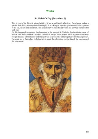 Winter 
St. Nichola’s Day (Dezember, 6) 
This is one of the biggest winter holiday. It has a real family charakter. Each house makes a 
spezial dish fish – pie (carp baked in dough). It is a King of secrifice, given to the Saint – patron 
of the sea, sailors and fishermen. It is usually served with boiled beans and cabbage leaves filled 
with rice. 
On this day people organise a family custom in the name of St. Nicholas (kurban) in the name of 
heal or after an accident or a trouble. The dish is always made by fish and it is given to the other 
peolple bacause all the family and the relatives sit around the table together with the neighbours. 
Each year on 6, December. In Bulgaria it is usual the celebration on that day all the men, named 
the same name. 
255 
 
