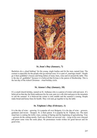 St. Joan`s Day (January, 7) 
Bachelors do a „ritual bathing“ for the young, single leadias and for the men, named Joan. The 
custum is especially for the people who go married soon. It is a part of „marriage rituals“. People 
go it their godfather`s houses and bring dishes of meat, buns, wine and sit around the table. This 
is the day of „godfather“ because it is believed that St.Joan is the patron of Brothership. This is 
the last day of the richest Christmas – ritual holiday circle. 
St. Atanas´s Day (January, 18) 
It’s a small church holiday, named on St. Anthanas who is a patron of winter cold and snow. It’s 
believed on that day the Saint undresses his fur coat, puts on a silk shirt and goes to the mountain 
to call the summer. It is believed the winter is inits middle and the summer’s coming. People 
make bread and honey buns for health. They visit and, go together to lay the table 
St. Triphons´s Day (February, 1) 
It is the day of wine – growing. It is popular all over Bulgaria. It is the day of wine – growers, 
gardeners and tavern – Keepers. St. is their patron. It is popular by St. Triphun, too. The main 
ritual here is cutting the trellis vines, coming of Spring and the beginning of agriculturing. Vine 
– growers do the cutting mostly. Each one of them cut serveral vine – twigs in his own vineyard 
and pours some wine the some place. He pronounees words wishes for good harvest and for 
good wine. 
257 
 