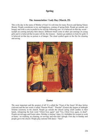 Spring 
The Annunciation / Lady Day (March, 25) 
This is the day in the name of Mother of God. It is teh time for many flowers and Spring Nature 
Beauty: People considerate to joy and happiness, coming of spring birds. People go outside, not 
hungry and with a coin in pocket to be rich the following year. It is believed on that day wood – 
nymph are coming and play their dances. Different rituals come in other: put earnings on young 
girls and it is believed that no pain will do, the treasure – hunters go outdoors to look for gold. It 
is believed on that day no poison is of danger. The ritual symbol again ist the fire for cleaning 
and saving. 
Easter 
The most important and the greatest of all! It`s called the “Feast of the feasts”.40 days before 
(Advent) and the last week is called “Passion Week”. “Paschal” (Easter) day begins at midnight 
Solemn ceremony in the church. People go outside the church caring small candles in their 
hands, whispering the hole word “Christ lives again” and “Yes, Christ lives again, in deed”. 
People eat red eggs and Easter cakes. Holiday is lasting 3 days. It`s forbidden for women to work 
at home / no washing, no cleaning, no serving/ and men don`t plough. First day in Sunday and 
people got to the church. People play national folk dance - “horo”. 
258 
 