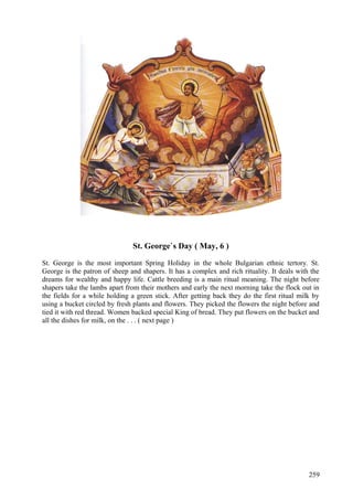 St. George`s Day ( May, 6 ) 
St. George is the most important Spring Holiday in the whole Bulgarian ethnic tertory. St. 
George is the patron of sheep and shapers. It has a complex and rich rituality. It deals with the 
dreams for wealthy and happy life. Cattle breeding is a main ritual meaning. The night before 
shapers take the lambs apart from their mothers and early the next morning take the flock out in 
the fields for a while holding a green stick. After getting back they do the first ritual milk by 
using a bucket circled by fresh plants and flowers. They picked the flowers the night before and 
tied it with red thread. Women backed special King of bread. They put flowers on the bucket and 
all the dishes for milk, on the . . . ( next page ) 
259 
 