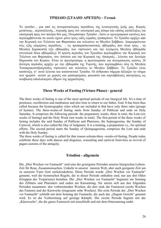 ΤΡΙΩΔΙΟ (ΣΤΑΔΙΟ ΑΡΕΤΩΝ) – Γενικά 
Το τριώδιο , μια από τις πνευματικότερες περιόδους της λειτουργικής ζωής μας. Καιρός 
μετάνοιας , περισυλλογής , στροφής προς τον εσωτερικό μας κόσμο και επίσης κατάλληλος για 
επιστροφή προς τον πατέρα θεό μας. Ονομάστηκε Τριώδιο , διότι οι υμνογραφικοί κανόνες που 
περιλαμβάνονται σε αυτόν έχουν μόνο τρεις ωδές (ομάδες τροπαρίων). Το Τριώδιο αρχίζει από 
την Κυριακή του Τελώνου και Φαρισαίου και τελειώνει το Μεγάλο Σάββατο. Διαμορφώνεται 
στις εξής επιμέρους περιόδους : τις προπαρασκευαστικές εβδομάδες που είναι τρεις , τη 
Μεγάλη Σαρακοστή (έξι εβδομάδες των νηστειών) και την λεγόμενη Μεγάλη εβδομάδα 
(συνολικά δέκα εβδομάδες). Η πρώτη περίοδος του Τριωδίου περιλαμβάνει την Κυριακή του 
Τελώνου και Φαρισαίου, του Ασώτου και την Κυριακή της Αποκριάς , λέγεται και Δευτέρα 
Παρουσία του Κυρίου. Είναι το προγύμνασμα, η προετοιμασία για πνευματικούς αγώνες .Η 
δεύτερη περίοδος αρχίζει με την εβδομάδα της Τυρινής, που περιλαμβάνει όλη τη Μεγάλη 
Τεσσαρακοστή(περίοδος νηστειών) και τελειώνει το Μεγάλο Σάββατο. Το Τριώδιο είναι 
κατάνυξη, γι’ αυτό λέγεται και κατανυκτικό Τριώδιο. Οι άνθρωποι σήμερα άλλαξαν το νόημα 
των ημερών αυτών με χορούς και μασκαρέματα, φαγοπότι και καρναβαλικές πανηγύρεις ως 
αναβίωση ειδωλολατρών εθίμων της αρχαιότητας. 
Three Weeks of Fasting (Virtues Phase) - general 
The three weeks of fasting is one of the most spiritual periods of our liturgical life. It's a time of 
penitence, recollection and meditation and also time to return to our father, God. It has been thus 
called because the hymnographic rules which are included in that have only three odes (groups 
of hymns). The three-weeks-of fasting starts from Sunday of Publican and ends on Holy 
Saturday. It comprises the following periods: the preparatory weeks, three in total, the Lent (six 
weeks of fasting) and the Holy Week (ten weeks in total). The first period of the three weeks of 
fasting includes the said Sunday of Publican and Pharisees, the Septuagesima, the Sunday of 
Carnival, which is also called the Day of Judgment. It is a training, a preparation i.e., for spiritual 
efforts. The second period starts the Sunday of Quinquagesima, comprises the Lent and ends 
with the Holy Sunday. 
The three weeks of fasting is called for that reason solemn-three -weeks-of-fasting. People today 
celebrate these days with dances and disguises, wassailing and carnival festivities as revival of 
pagan customs of the antiquity. 
Triodion - allgemein 
Die „Drei Wochen vor Fastnacht“ sind eine der geistigsten Perioden unseres liturgischen Lebens. 
Zeit für Reue, Zusammensuchen, Umkehr in unserer inneren Welt, aber auch geeignete Zeit um 
zu unserem Vater Gott zurückzukehren. Diese Periode wurde „Drei Wochen vor Fastnacht“ 
genannt, weil die hymnischen Regeln, die in dieser Periode enthalten sind, nur aus drei Oden 
(Gruppen des Tropariums) bestehen. Die „Drei Wochen vor Fastnacht“ beginnen am Sonntag 
des Zöllners und Pharisäers und enden am Karsamstag. Sie setzen sich aus den folgenden 
Perioden zusammen: den vorbereitenden Wochen, die drei sind, der Fastenzeit (sechs Wochen 
des Fastens) und der Karwoche (insgesamt zehn Wochen). Die erste Periode der „Drei Wochen 
vor Fastnacht“ schließt mit dem Sonntag der Fastnacht, die auch das „Jüngste Gericht“ genannt 
wird. Es ist die Vorbereitung auf geistige Kämpfe. Die zweite Periode beginnt mit der 
„Käsewoche“, die die ganze Fastenzeit mit einschließt und mit dem Ostersamstag endet. 
26 
 