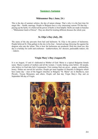 Summer-Autumn 
Midsummer Day ( June, 24 ) 
This is the day of summer solstice, the day of nature change. That`s why it is the best time for 
magic like – health, marriage. People in Bulgaria have a very interesting custom TN that day – 
piecing up the herbs. It is believed the power of herbs is frost helpful. Herbs are made in bunches 
– "Midsummer lunch of flower". They are dried for treating different diseases the whole year. 
St. Elija´s Day (July, 20) 
The name of the day prevants from hail and hailstorm. St. Elija is the patron of hailstorms. 
People believed St. Elija gallops in the sky in his four – horsed carriage throwing fire against the 
dragoon who eats the wheat. This is how the hailstorms are produced. Dish has ritual too, this 
day is a holiday for crafts and craftsmen – leatherworkers, for- dressers, packsaddle makers, tile 
– makers. 
Virgin Mary´s Day (August,15) 
It is on August, 15 and it´s dedicated to Mother of God. Maria is a typical Bulgarian female 
name. Maria is patron of mothers and all the women. 2 weeks fasting come before. All people, 
who believe in God take holy Communion. First coming fruit are given - grapes, wafermellon, 
honey. Dishes are surved for sercifice. People get meet together in churches in Bulgaria which 
have name day - ones of the biggest churches in Bulgaria "St. Maria" are in Bachkova, near 
Plovdiv, Troyan Monastery and others. People call that day Virgin Mary´s Day and on 
September 8th day of Virgin. 
261 
 