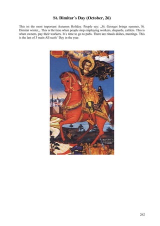 St. Dimitar`s Day (October, 26) 
This ist the most important Autumm Holiday. People say: „St. Georges brings summer, St. 
Dimitar winter„. This is the time when people stop employing workers, shepards, cattlers. This is 
when owners, pay their workers. It`s time to go to pubs. There are rituals dishes, meetings. This 
is the last of 3 main All suols` Day in the year. 
262 
