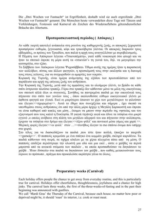 Die „Drei Wochen vor Fastnacht“ ist Ergriffenheit, deshalb wird sie auch ergreifende „Drei 
Wochen vor Fastnacht“ genannt. Die Menschen heute verwandelten diese Tage mit Tänzen und 
Verkleidungen, Festessen und Karneval als Zeichen des Wiederauflebens götzendienstlicher 
Bräuche des Altertums. 
Προπαρασκευαστική περίοδος ( Απόκριες ) 
Αν κάθε γιορτή αποτελεί ανάπαυλα στη ρουτίνα της καθημερινής ζωής, οι αποκριές ξεχωριστά 
προσφέρουν ευθυμία, ξεγνοιασιά, κέφι και τρικούβερτα γλέντια. Οι αποκριές διαρκούν τρεις 
εβδομάδες, οι πρώτες του Τριωδίου, που παλιά η αρχή τους αναγγελλόταν με πυροβολισμούς. 
Η Πέμπτη των Απόκρεων λέγεται «Τσικνοπέμπτη», γιατί κάθε νοικοκυρά όσο φτωχό και να 
ήταν το σπιτικό έπρεπε τη μέρα αυτή να «τσικνώσ’» τη γωνιά του, δηλ. να μαγειρέψει την 
κατσαρόλα, στο τζάκι. 
Το Σάββατο των Απόκρεων λέγεται Ψυχοσάββατο. Έθιμα αυτής της ημέρας ήταν η παρασκευή 
των κολλύβων, πίττας και άλλων φαγητών, η προσκόμισή τους στην εκκλησία και η διανομή 
τους στους γείτονες, για να συγχωρεθούν οι αμαρτίες των νεκρών. 
Κυριακή της Τυρινής, είναι ημέρα ανάμνησης της εξόδου των πρωτοπλάστων από τον 
παράδεισο και αρχή της επίγειας ζωής του ανθρώπου. 
Την Κυριακή της Τυρινής, μετά από τις αμφιέσεις και το ολοήμερο γλέντι, το βράδυ σε κάθε 
σπίτι έστρωναν πλούσιο τραπέζι. Γύρω στο τραπέζι δεν κάθονταν μόνο τα μέλη της οικογένειας 
του σπιτιού αλλά όλοι οι συγγενείς. Συνήθως τα παντρεμένα παιδιά με την οικογένειά τους 
πήγαιναν στο σπίτι των γονέων τους , όπου ακολουθούσε εύθυμο οικογενειακό γλέντι με 
άφθονα φαγητά και γλυκά. Εκεί οι μικρότεροι έπιαναν το χέρι των μεγαλύτερων το φιλούσαν 
και έλεγαν:<<σχωρεμένα>>. Αυτό το έθιμο που συνεχίζεται και σήμερα , έχει σκοπό να 
υπενθυμίσει στους ανθρώπους ότι από την άλλη μέρα άρχιζε η Μεγάλη Σαρακοστή και έπρεπε 
να είναι καθαροί από κακίες και μίση , έτοιμοι να μπουν στην περίοδο της νηστείας και του 
εξαγνισμού που τους καλεί η Εκκλησία. Η γιαγιά τηγάνιζε αυγά και έδινε τα τσόφλια στο μικρό 
εγγονό ,ο οποίος ανέβαινε στη πλάτη του μεγάλου αδερφού του και πήγαιναν στην αυλόπορτα, 
έριχναν τα τσόφλια στο δρόμο και έλεγαν:<<όξου ψύλλ’ και ποντικοί μέσα γάμος και χαρά >>. 
Μερικές φορές έλεγαν:<<οι ψυλλ’ στον …>>συνήθως έλεγαν το πιο σπάνιο όνομα που υπήρχε 
στο χωριό. 
Στο τέλος για να διασκεδάζουν τα παιδιά ,που τότε ήταν πολλά, έπαιζαν το παιχνίδι 
<<χασκάρ>>΄. Ο παππούς κρεμούσε με ένα σπάγκο ένα κομμάτι χαλβά, σκληρό καρυδένιο. Τα 
παιδιά κάθονταν στη σειρά, σε σχήμα κύκλου με τα χέρια πλεγμένα πίσω από τη μέση. Ο 
παππούς επιδέξια περιέστρεφε την κλωστή μια εδώ και μια εκεί , ώστε ο χαλβάς να περνά 
μπροστά από τα ανοικτά στόματα των παιδιών , τα οποία προσπαθούσαν να δαγκάσουν το 
χαλβά . Ήταν δύσκολο στα παιδιά να δαγκάσουν τον χαλβά , που καθώς μετακινούνταν τους 
λέρωνε το πρόσωπο , πράγμα που προκαλούσε ακράτητα γέλια σε όλους. 
Preparatory weeks (Carnival) 
Each holiday offers people the chance to get away from everyday routine, and this is particularly 
true for carnival. Holidays offer cheerfulness, thoughtlessness, joyfulness and a chance for high 
jinks. The carnival lasts three weeks, the first of the-three-weeks-of-fasting and in the past their 
beginning was announced with gunfires. 
We call ‘Mardi Gras’ the Thursday of the Carnival, because each house, no matter how poor or 
deprived might be, it should ‘roast’ its interior, i.e. cook or roast meat. 
27 
 