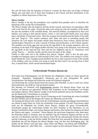 We call All Soul's Day the Saturday of Carnival. Customs for these days was Friday of Boiled 
Wheat, pies and other sort of food, their bringing to the Church and their distribution to the 
neighbors to obtain forgiveness of their sins. 
Shrove Sunday 
Shrove Sunday is the day the protoplasts were expelled from paradise and it is therefore the 
beginning of the secular life of humankind. 
The Shrove Sunday after the disguises and the all-day wassail, each house was spreading a table 
with a rich food for the night. Around the table were sitting not only the members of the family 
but also the members of the extended family. The married children, accompanied by their own 
families were going to their parents houses, where a vivid and joyful family party was taking 
place with plenty of food and sweets. There the younger bowed and kissed the hands of the older 
and said ‘forgiven’. This custom continues until today and aims at reminding people that 
tomorrow the Lent begins and people should clean themselves from evilness, hatred and they 
should prepare themselves to enter a period of fasting and purification, as the Church requires. 
The grandma was frying eggs and was giving the egg-shells to the younger grandson, who was 
mounting on the back of the bigger brother and they were going to the dooryard, were throwing 
the egg-shells on the road and said ‘fleas and rats out, happiness and joy in’. Sometimes were 
saying ‘fleas to ....’, and they usually said the most rare name in the village. 
Finally to offer some fun to the children they played ‘chaskar’. Here is how the play goes. 
Grandpa was hanging a piece of solid nut-halva from a line. The children were sitting in a circle, 
hands behind the waist. Grandpa turned skillfully the line so that it passed in front of the mouths 
of the children, each one of them was trying to catch the halva and it was moving close to their 
face, it spoiled them, which caused unrestrained laughs. 
Vorbereitende Wochen (Karneval) 
Weil jedes Fest Erholungspause von der Routine des alltäglichen Lebens ist, bietet speziell die 
Fastnacht Heiterkeit, Sorglosigkeit, Stimmung und ist eine Gelegenheit für große 
Feierlichkeiten. Der Beginn des Karnevals wurde mit Schüssen mitgeteilt. 
Am Donnerstag der zweiten Karnevalswoche musste jeder Haushalt, so arm er auch war, seinen 
Herd anbrennen, das heißt im Topf am Kamin kochen. 
Der Samstag vor Fastnacht wird Seelensamstag genannt. Ein Brauch dieses Tages war das 
Kochen von Speisen aus gekochtem Weizen zum Andenken an die Verstorbenen, von Fladen 
und anderen Speisen. Diese Speisen wurden in die Kirche gebracht und an die Nachbarn verteilt, 
um die Sünden der Verstorbenen zu verzeihen. 
Der Sonntag der Käsewoche ist der Tag der Erinnerung an die Vertreibung der ersten Geschöpfe 
aus dem Paradies und an den Beginn des Lebens des Menschen auf der Erde. 
Am Sonntag der Käsewoche wurde nach den Verkleidungen und den ganztägigen Feierlichkeiten 
am Abend in jedem Haus ein Tisch mit reichlichem Essen gedeckt. Um den Tisch herum saßen 
nicht nur die Mitglieder der Familie dieses Hauses, sondern die ganze Verwandtschaft. 
Gewöhnlich gingen die verheirateten Kinder mit ihren Familien in das Elternhaus, wo ein 
heiteres Familienfest folgte, mit reichen Speisen und Kuchen. Dort hielten die Jüngeren die Hand 
der Älteren und sagten: „verziehen“. Dieser Brauch, der auch heute fortgesetzt wird, dient dazu, 
die Menschen daran zu erinnern, dass am nächsten Tag die Fastenzeit beginnt und dass sie frei 
und rein von Bosheiten und Hass sein müssen, bereit für die ankommende Periode des Fastens 
und der Läuterung, zu der die Kirche einlädt. Die Oma briet Eier und gab die Schale dem jungen 
Enkelkind, das auf den Rücken des älteren Bruders stieg, mit ihm zum Hofeingang ging, die 
Schale auf die Strasse warf und sagte: „Raus Flöhe und Mäuse, rein Heirat und Fröhlichkeit“. 
Manchmal sagten sie: „Die Flöhe zum... „ meistens sagten sie den seltensten Namen im Dorf. 
28 
 
