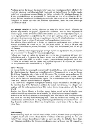 Am Ende spielten die Kinder, die damals viele waren, zum Vergnügen das Spiel „Haskar“. Der 
Großvater hängte an eine Schnur ein Stück Honiggrieß mit harten Nüssen. Die Kinder standen 
kreisförmig nebeneinander mit den Händen am Rücken verbunden. Der Großvater bewegte die 
Schnur geschickt hin und her, so dass sich der Honiggrieß vor dem offenen Mund der Kinder 
befand, die dann versuchten in den Honiggrieß zu beißen. Es war sehr schwer für die Kinder den 
Honiggrieß zu beißen, der dabei ihre Gesichter verschmutzte, etwas was dann unbändiges 
Gelächter hervorrief. 
Την Καθαρή Δευτέρα οι κοπέλες ντύνονταν με ρούχα του παλιού καιρού , έβγαιναν στο 
σεργιάνι στην πλατεία του χωριού , χόρευαν και γλεντούσαν. Αυτό το έθιμο σταμάτησε να 
γίνεται σήμερα. Γίνεται προσπάθεια από τον Πολιτιστικό Σύλλογο για αναβίωση του εθίμου. Το 
γλυκό της ημέρας ήταν οι χαλβαδόπιτες. Τα φαγητά ήταν νηστίσιμα όπως τα φασόλια χωρίς 
λάδι, τουρσιά, κρεμμυδάκια, ελιές και η παραδοσιακή λαγάνα. Οι πεθερές πήγαιναν στις νύφες 
ένα νηστίσιμο γλυκό το «κλίκι». Έτρωγαν απ’ αυτό και μοίραζαν στους γείτονες. 
Στην πλατεία άλλοτε μαζεύονταν οι άντρες και κρεμούσαν μικρά ζωάκια γάτες, σκύλους στο 
πλατάνι, χτυπούσαν τα κλαδιά και τα ζώα τινάζονταν μακριά. Μ` αυτό το όχι και τόσο 
ευχάριστο θέαμα διασκέδαζαν και γλεντούσαν. Το έθιμο αυτό καταργήθηκε μετά τον πόλεμο 
του 1940-41. 
Από την Καθαρά Δευτέρα άρχιζε τριήμερη αυστηρή νηστεία και την Τετάρτη πολλοί πήγαιναν 
και κοινωνούσαν. Την Τετάρτη γίνονταν και το εξής έθιμο: 
Πεθερές και νύφες με γεμάτα τα πανέρια από φρούτα και σουσαμόπιτες πήγαιναν στην 
εκκλησία και μετά τη Θ. Λειτουργία έκαναν μεταξύ τους ανταλλαγή αυτών που είχαν φέρει. 
Έπειτα, μικροί κυρίως αλλά και μεγάλοι, πήγαιναν στο μικρό ύψωμα του βουνού, κοντά στην 
εκκλησία, και κυλούσαν από την κορυφή στη χαράδρα πορτοκάλια. Κατέβαιναν, τα έπαιρναν 
και πάλι γίνονταν το ίδιο ώσπου στο τέλος τα έτρωγαν. 
Shrove Monday 
On Shrove Monday the young girls were dressed with old-fashioned cloths and strolled around 
the village's square, they danced and enjoyed themselves. This custom is not in use any longer. 
The Cultural Association tries to bring to life this custom. The sweet that was served during this 
day was halva-pie. The food they consumed was Lenten, cocked without oil, pickles, onions, 
olives and the traditional bread of the day ‘lagana’. The mothers-in-law were making the Lenten 
sweet ‘kliki’. They ate it and offered to the neighbors. 
In the square of the village men were gathered and they hanged small animals, cats and dogs, in 
the plane-tree, they stroke the branches, and then the animals were prancing. The villagers were 
laughing with this embarrassing spectacle. This custom stopped being practiced after the World 
War II. 
Starting from Shrove Monday a three-days austere fasting started and on Wednesday some 
people were receiving communion. On Wednesday the following custom was taking place: 
Mothers-in-law and brides went the to mass bringing with them baskets with fruits and sesame-pies. 
After the Mass they were exchanging them. Then the children were climbing until the 
small mountain near the church and they dropped oranges from the top towards the ravine. Then 
they descended and took them. They were doing the same several times, at the end they were 
eating them. 
Rosenmontag 
Am Rosenmontag zogen die Mädchen altmodische Kleider an, machten einen Spaziergang zum 
Dorfplatz, tanzten und feierten. Dieser Brauch wird heute nicht mehr gepflegt. Es wird vom 
Kultur-Verein versucht diesen Brauch wieder ins Leben zu rufen. Die Süßigkeit dieses Tages 
war Blätterteig mit Halva. Die Speisen waren Fastensessen wie Bohnen ohne Öl, eingesalzene 
29 
 