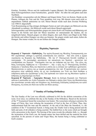 Gemüse, Zwiebeln, Oliven und die traditionelle Lagana (Brotart). Die Schwiegermütter gaben 
ihren Schwiegertöchtern einen Fastenkuchen, genannt ‘Kliki’. Sie aßen ihn und gaben auch den 
Nachbarn. 
Am Dorfplatz versammelten sich die Männer und hingen kleine Tiere wie Katzen, Hunde an die 
Platane, schlugen die Äste und die Tiere pendelten weit weg. Mit diesem wenn auch nicht so 
angenehmen Anblick amüsierten sie sich. Dieser Brauch wurde nach dem Zweiten Weltkrieg 
von 1940-41 abgeschafft. 
Vom Rosenmontag an fing strenges dreitägiges Fasten an und viele gingen am Mittwoch um das 
Abendmahl zu nehmen. Am Mittwoch wurde auch dieser Brauch angewandt: 
Schwiegermütter und Schwiegertöchter gingen mit einem Korb voll Früchten und Blätterteig mit 
Sesam in die Kirche und nach der Messe tauschten sie untereinander die Sachen, die sie 
mitgebracht hatten. Danach gingen vor allem Jüngere, aber auch Ältere zum Hügel in der Nähe 
der Kirche und rollten Orangen von oben aus hinunter. Sie gingen wieder nach unten, holten die 
Orangen. Das immer wieder, bis sie am Schluss die Orangen aufaßen. 
Περίοδος Νηστειών 
Κυριακή Α’ Νηστειών - Ορθοδοξίας. Την πρώτη Κυριακή της Μεγάλης Τεσσαρακοστής του 
843 γιορτάστηκε επίσημα η οριστική αναστήλωση των εικόνων . Από τότε αυτή η ημέρα 
γιορτάζεται ως Κυριακή της Ορθοδοξίας . Με την Ζ’ Οικουμενική Συνοδό νικήθηκε η 
εικονομαχία . Οι εικονομάχοι ,αρνούμενοι την απεικόνιση του Χριστού , αρνούνταν την 
ενανθρώπηση του Χριστού .Υποτίμησαν έτσι και τον άνθρωπο και την ύλη . Στο τέλος της 
θείας λειτουργίας διαβάζεται το <<Συνοδικό>> , δηλ. ο όρος της Ζ’ Οικουμενικής Συνόδου, 
δοξάζεται ο Τριοδικός Θεός και δηλώνεται η πίστη και η ενότητα των ορθόδοξων χριστιανών. 
Προσκυνούνται οι εικόνες και με πομπή μεταφέρονται στο ναό. Η προσκύνηση των εικόνων 
φανερώνει στην ορθόδοξη πίστη, ότι με την ενανθρώπιση του Υιού του θεού θεώθηκε η 
ανθρώπινη φύση και εξαγιάστηκε η ύλη. Στα πρόσωπα των αγίων και της Θεοτόκου τιμάται ο 
άνθρωπος ως δημιούργημα του θεού. 
Κυριακή Β’ Νηστειών – Γρηγορίου Παλαμά. Κατά τη δεύτερη Κυριακή των Νηστειών 
ψάλεται η ακολουθία του Αγίου Γρηγορίου του Παλαμά ο οποίος ήταν Άγιος της Θεσσαλονίκης 
που αγωνίστηκε γενναία υπέρ των δογμάτων της Ανατολικής Εκκλησίας (εκπόρευση του αγίου 
Πνεύματος, τη γνώση του θεού και τη θέα του θείου φωτός). 
1st Sunday of Fasting-Orthodoxy 
The first Sunday of the Lent was officially celebrated in 843 for the definite restoration of the 
icons. Ever since, we celebrate this day as the Sunday of the Orthodoxy. Based on the decisions 
of the 7th Ecumenical Synod the iconoclasm was beaten. The iconoclasts refusing to picturise the 
image of Christ, they were refusing the incarnation of God in the face of Christ. Thus, they 
underestimated both the man and the material. At the end of the Mass the Sunodical, i.e. the 
condition of the 7th Ecumenical Synod, is being read, the Triadic God is being praised and the 
faith and unity of all orthodox is being asserted. The faithful bow to the icons which are brought 
with a procession in the church. The bowing of the icons reveals the orthodox faith, i.e., through 
the incarnation of the God's son, the human nature has been deified and the material has been 
sanctified. In the persons of saints and Virgin Mary, the human being is being celebrated as 
God's creation. 
30 
 