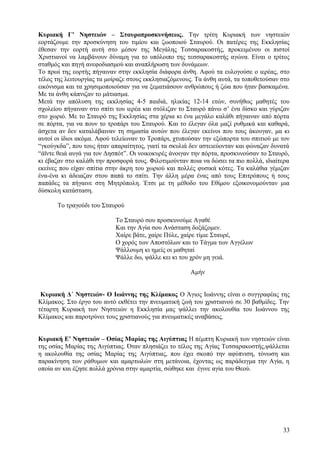 Κυριακή Γ’ Νηστειών – Σταυροπροσκυνήσεως. Την τρίτη Κυριακή των νηστειών 
εορτάζουμε την προσκύνηση του τιμίου και ζωοποιού Σταυρού. Οι πατέρες της Εκκλησίας 
έθεσαν την εορτή αυτή στο μέσον της Μεγάλης Τεσσαρακοστής, προκειμένου οι πιστοί 
Χριστιανοί να λαμβάνουν δύναμη για το υπόλοιπο της τεσσαρακοστής αγώνα. Είναι ο τρίτος 
σταθμός και πηγή ανεφοδιασμού και αναπλήρωση των δυνάμεων. 
Το πρωί της εορτής πήγαιναν στην εκκλησία διάφορα άνθη. Αφού τα ευλογούσε ο ιερέας, στο 
τέλος της λειτουργίας τα μοίραζε στους εκκλησιαζόμενους. Τα άνθη αυτά, τα τοποθετούσαν στο 
εικόνισμα και τα χρησιμοποιούσαν για να ξεματιάσουν ανθρώπους ή ζώα που ήταν βασκαμένα. 
Με τα άνθη κάπνιζαν το μάτιασμα. 
Μετά την απόλυση της εκκλησίας 4-5 παιδιά, ηλικίας 12-14 ετών, συνήθως μαθητές του 
σχολείου πήγαιναν στο σπίτι του ιερέα και στόλιζαν το Σταυρό πάνω σ’ ένα δίσκο και γύριζαν 
στο χωριό. Με το Σταυρό της Εκκλησίας στα χέρια κι ένα μεγάλο καλάθι πήγαιναν από πόρτα 
σε πόρτα, για να πουν το τροπάρι του Σταυρού. Και το έλεγαν όλα μαζί ρυθμικά και καθαρά, 
άσχετα αν δεν καταλάβαιναν τη σημασία αυτών που έλεγαν εκείνοι που τους άκουγαν, μα κι 
αυτοί οι ίδιοι ακόμα. Αφού τελείωναν το Τροπάρι, χτυπούσαν την εξώπορτα του σπιτιού με τον 
“γκούγκδα”, που τους ήταν απαραίτητος, γιατί τα σκυλιά δεν αστειεύονταν και φώναζαν δυνατά 
“άϊντε θειά αυγά για τον Δησπότ”. Οι νοικοκυρές άνοιγαν την πόρτα, προσκυνούσαν το Σταυρό, 
κι έβαζαν στο καλάθι την προσφορά τους. Φιλοτιμούνταν ποια να δώσει τα πιο πολλά, ιδιαίτερα 
εκείνες που είχαν σπίτια στην άκρη του χωριού και πολλές φυσικά κότες. Τα καλάθια γέμιζαν 
ένα-ένα κι άδειαζαν στου παπά το σπίτι. Την άλλη μέρα ένας από τους Επιτρόπους ή τους 
παπάδες τα πήγαινε στη Μητρόπολη. Έτσι με τη μέθοδο του Εθίμου εξοικονομούνταν μια 
δύσκολη κατάσταση. 
Το τραγούδι του Σταυρού 
Το Σταυρό σου προσκυνούμε Αγαθέ 
Και την Αγία σου Ανάσταση δοξάζομεν. 
Χαίρε βάτε, χαίρε Πύλε, χαίρε τίμιε Σταυρέ, 
Ο χορός των Αποστόλων και το Τάγμα των Αγγέλων 
Ψάλλουμη κι ημείς οι μαθηταί 
Ψάλλε δω, ψάλλε κει κι του χρόν μη γειά. 
Αμήν 
Κυριακή Δ΄ Νηστειών- Ο Ιωάννης της Κλίμακος Ο Άγιος Ιωάννης είναι ο συγγραφέας της 
Κλίμακος. Στο έργο του αυτό εκθέτει την πνευματική ζωή του χριστιανού σε 30 βαθμίδες. Την 
τέταρτη Κυριακή των Νηστειών η Εκκλησία μας ψάλλει την ακολουθία του Ιωάννου της 
Κλίμακος και παροτρύνει τους χριστιανούς για πνευματικές αναβάσεις. 
Κυριακή Ε’ Νηστειών – Οσίας Μαρίας της Αιγύπτιας Η πέμπτη Κυριακή των νηστειών είναι 
της οσίας Μαρίας της Αιγύπτιας. Όταν πλησιάζει το τέλος της Αγίας Τεσσαρακοστής,ψάλλεται 
η ακολουθία της οσίας Μαρίας της Αιγύπτιας, που έχει σκοπό την αφύπνιση, τόνωση και 
παρακίνηση των ράθυμων και αμαρτωλών στη μετάνοια, έχοντας ως παράδειγμα την Αγία, η 
οποία αν και έζησε πολλά χρόνια στην αμαρτία, σώθηκε και έγινε αγία του Θεού. 
33 
 