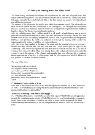 3rd Sunday of Fasting-Adoration of the Rood 
The third Sunday of fasting we celebrate the adoration of the rood and life-giver cross. The 
fathers of the Church put this feast-day in the middle of Lent in order for the faithful Christians 
to become strong for the rest of the Lent. This is the third station and a source of replenishment 
and refilling their powers. 
The morning of the celebration the faithful were taking flowers to the church. The priest eulogize 
them and at the end of the mass, offers them to the churchgoers. The latter put these flowers to 
the icons and they used them as a means to release the evil eye from people or animals that have 
been bewitched. The flowers were smoking the evil eye. 
After the end of the mass 4 to 5 children, aged 12 to 14, usually school children, used to go the 
priest's house and garnished the Cross, put it on a plate and traverse the village. Having the Cross 
of the Church at hand and carrying a big basket knocked each villager's door to say the hymn of 
the Cross. They proffered the words loud and clear, even though the meaning of the words were 
not comprehensible neither by children nor by the villagers. 
After they hymn they knocked at the door of the house with the ‘gougda’ which was necessary, 
because the dogs did not joke, and they said out loud. ‘come auntie, give us eggs for the 
Archbishop’. The housewives opened the door, they bowed to the Cross and put in the basket 
whatever they wished to offer. They rival among them, who will give the most, especially the 
women living at the outskirts of the villages, and naturally they were offering a lot of chickens. 
On the next day one of the lays or of the priests took the offerings to the Cathedral. Thus food 
was gathered to confront a difficult situation. 
The song of the Cross 
We bow to your Cross our Lord 
and we glorify Your Resurrection 
Ave ‘Vate’ Ave ‘Pyle’, Ave Rood 
the Apostle's chorus and the Angels orders 
we, your followers, praise 
praise here, praise there and next year Health 
Amen 
4th Sunday of Fasting - John of Scale 
Saint John is the writer of the Scale. In this work he exposes the spiritual life of the Christian in 
30 steps. The fourth Sunday of Fasting the church chants the service of John of the Scale and 
advises the Christians to spiritual lifts’ 
5th Sunday of Fasting - Holy Marie from Egypt 
The 5th Sunday of fasting we celebrate Holy Marie from Egypt. When the Holy Lent approaches 
the end, the church praises the service of Holy Marie from Egypt, which aims at the rousement, 
the vivification and stimulation of indolent and sinful to repent, setting as example the Saint, 
who even though has lived most of her life plunged in the sin, she was saved and became God's 
Saint. 
34 
 