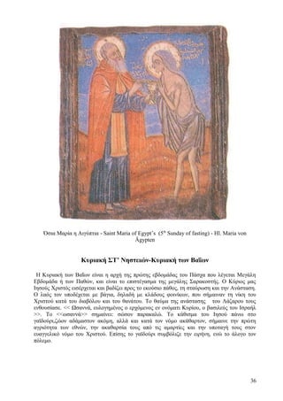 Όσια Μαρία η Αιγύπτια - Saint Maria of Egypt’s (5th Sunday of fasting) - Hl. Maria von 
Ägypten 
Κυριακή ΣΤ’ Νηστειών-Κυριακή των Βαΐων 
Η Κυριακή των Βαΐων είναι η αρχή της πρώτης εβδομάδας του Πάσχα που λέγεται Μεγάλη 
Εβδομάδα ή των Παθών, και είναι το επιστέγασμα της μεγάλης Σαρακοστής. Ο Κύριος μας 
Ιησούς Χριστός εισέρχεται και βαδίζει προς το εκούσιο πάθος, τη σταύρωση και την Ανάσταση. 
Ο λαός τον υποδέχεται με βάγια, δηλαδή με κλάδους φοινίκων, που σήμαιναν τη νίκη του 
Χριστού κατά του διαβόλου και του θανάτου. Το θαύμα της ανάστασης του Λάζαρου τους 
ενθουσίασε. << Ωσαννά, ευλογημένος ο ερχόμενος εν ονόματι Κυρίου, ο βασιλεύς του Ισραήλ 
>>. Το <<ωσαννά>> σημαίνει: σώσον παρακαλώ. Το κάθισμα του Ιησού πάνω στο 
γαϊδούρι,ζώον αδάμαστον ακόμη, αλλά και κατά τον νόμο ακάθαρτον, σήμαινε την πρώτη 
αγριότητα των εθνών, την ακαθαρσία τους από τις αμαρτίες και την υποταγή τους στον 
ευαγγελικό νόμο του Χριστού. Επίσης το γαϊδούρι συμβόλιζε την ειρήνη, ενώ το άλογο τον 
πόλεμο. 
36 
 