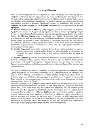 Μεγάλη Εβδομάδα 
Είναι η μεγαλύτερη γιορτή για όλο το Χριστιανικό κόσμο. Πάσχα για τους Εβραίους, σημαίνει 
«διάβαση», «πέρασμα»(τιμωρού αγγέλου) από τις οικίες των Ισραηλιτών, όταν τιμώρησε τους 
Αιγυπτίους. Για τους Χριστιανούς πιθανότερο είναι το «Πάσχα» να είναι εξελληνισμένος τύπος 
του «Πεσάχ», με την πρόθεση της κατάληξης –α. Μετά το πέρασμα των σαράντα ημερών(όπου 
ακολουθείται νηστεία), η λεγόμενη Σαρακοστή, έχουμε τη μεσολάβηση δύο ημερών, το 
Σάββατο του Αγίου Λαζάρου και την Κυριακή των Βαϊων και μετά μπαίνουμε στη Μεγάλη 
Εβδομάδα. 
Τη Μεγάλη Δευτέρα και τη Μεγάλη Τρίτη το βράδυ έχουμε την ακολουθία του Νυμφίου. 
Προβάλλεται η εικόνα του Νυμφίου και την προσκυνούν όλοι οι πιστοί. Τη Μεγάλη Τετάρτη 
έχουμε την ακολουθία του Νιπτήρος, όπου ο Χριστός νίπτει τα πόδια των μαθητών στο Μυστικό 
Δείπνο. Τη Μεγάλη Πέμπτη είναι η ακολουθία των Παθών. Η εκκλησία πολύ σοφά 
προγραμμάτισε την κάθε μια ακολουθία των αγίων Παθών του Κυρίου. Πολλά είναι τα τροπάρια 
που ψάλλονται και ανάμεσα σ’ αυτό, είναι κυρίως οι ευαγγελικές περικοπές που είναι δώδεκα. 
Το βράδυ της Μεγάλης Πέμπτης μικροί και μεγάλοι, μέσω όλων αυτών που ακούγονται, 
προσπαθούν να γίνουν κοινωνοί των παθών του Κυρίου έτσι, ώστε να μπορέσουν να γίνουν και 
κοινωνοί της Αναστάσεως του. 
Τη Μεγάλη Παρασκευή ακολουθεί η ταφή του Κυρίου. Κατά τη διάρκεια όλης της μέρας οι 
καμπάνες στους ναούς χτυπούν πένθιμα. Ζούμε την τελευταία πράξη της μεταφοράς του 
Επιταφίου της Αγίας Τράπεζας, όπου η αγία τράπεζα συμβολίζει και τον τάφο του 
Χριστού. 
Το Μεγάλο Σάββατο έχουμε την ακολουθία της Αναστάσεως. Γίνεται η μεγάλη είσοδος και 
περνάει ο ιερέας με τα Άγια. Έχει στο δίσκο το σώμα και το αίμα του Χριστού. Καθώς γίνεται 
το μυστήριο, ο Χριστός <<σφαγιάζεται>>. Επομένως κοινωνούμε το σώμα και το αίμα του 
Χριστού που αναστήθηκε, αναλήφθηκε και εκάθησε στα δεξιά του Πατρός. Όλα αυτή τη μέρα 
είναι αναστάσιμα. 
Όλο αυτό το διάστημα της Μεγάλης Εβδομάδας, οι Χριστιανοί πηγαίνουν στις εκκλησίες για να 
ζήσουν το μαρτύριο και να νιώσουν, ότι υπάρχει μια άλλη πραγματικότητα, ότι υπάρχει η θεία 
ζωή που δίνει ο Χριστός. Όλοι νηστεύουν. Το Μέγα Σάββατο και τη Μεγάλη Παρασκευή δεν 
πρέπει να τρώμε λάδι. Καλό είναι, όποιος μπορεί, να προσθέτει και τη Τετάρτη στις μέρες αυτές. 
Τώρα έξω από το χώρο της εκκλησίας, η ζωή των πιστών γεμίζει με τα έθιμα και τις συνήθειες 
που αφορούν τη γιορτή του Πάσχα. 
Στο πρώτο τριήμερο της Μ. Εβδομάδας οι νοικοκυρές ετοιμάζουν και ψήνουν τα τσουρέκια. Τα 
καλύτερα από αυτά θα δοθούν από τα παιδιά της κάθε οικογένειας μαζί με κόκκινα αυγά στους 
νονούς τους. Αυτοί με τη σειρά τους θα δωρίσουν στο βαφτισιμιό τους, τη λαμπάδα για να 
πάρουν το Άγιο Φως τη μέρα της Αναστάσεως και το σοκολατένιο αυγό. Η Μεγάλη Πέμπτη 
ονομάζεται Κόκκινη Πέμπτη. Το Μεγάλο Σάββατο μετά την Ανάσταση, καθώς οι καμπάνες 
χτυπάνε χαρμόσυνα, οι πιστοί παίρνουν το Άγιο Φως, ανταλλάσσουν ευχές, τσουγγρίζουν τα 
κόκκινα αυγά και μετά φεύγουν για τα σπίτια τους. Ο αρχηγός της κάθε οικογένειας μόλις 
φτάσει στο σπίτι του κάνει ένα σταυρό με τον καπνό από το Άγιο Φως της λαμπάδας, στη πόρτα 
του σπιτιού. Η νοικοκυρά ανάβει το καντήλι με το Άγιο Φως και μετά όλοι κάθονται στο 
τραπέζι για να φάνε μαγειρίτσα(σούπα με εντόσθια αρνιού και λαχανικά). 
40 
 