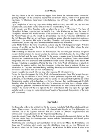 Holy Week 
The Holy Week is for all Christians the biggest feast. Easter for Hebrews means ‘crosswalk’ 
‘passing through’ (of the vindictive angel) from the Israelis houses, when he will punish the 
Egyptians. For Christians Easter must be the hellenized type of ‘pesax’ with the addition of the 
ending -a. 
Upon completion of the forty days (time during which we fast), the said Lent, we have the 
Saturday of Lazarus Palm Sunday and after that we enter the Holy Week. 
Holy Monday and Holy Tuesday night we chant the service of ‘Nymphios’. The Icon of 
‘Nymphios’ is been projected and the faithful bow. Holy Wednesday we have the mass of 
‘Nymphios’ where Christ washes the feet of his disciples in the Last Supper. Holy Thursday is 
the Passion Week service. The church has programmed very wisely every mass and the mass of 
the Holy Passions. There are several hymns chanted and among others the evangelical pericopes, 
which are 12 in number. The night of the Holy Thursday, both young and older try become 
communicants, so that they could become communicants of his Resurrection. 
Good Friday follows the burial of our Lord. All day long the bells bongs mourningly. With the 
mystery of worship we live the last act of transfer of Epitaph to the Altar, where the altar 
symbolizes our Lord tomb. 
Holy Saturday we have the mass of the Resurrection. We have the great entrance, the priest 
passes with the sanctum. He has on his plate the lamb and on the holy glass the blood (they will 
become the body and the blood of Christ). As the service proceeds Jesus ‘is been slaughtered’. 
Therefore we commune the body and the blood of Jesus, of the ‘slaughtered’ Jesus, whose blood 
was poured, who was resurrected and ascended in heaven and sat on the right of his Father. On 
this day everything is ascendable. During the time of the Holy Week Christians go to church to 
experience the passion and feel that there is another reality, that there is a divine life that our 
Jesus offers us. They fast. On Good Friday and Holy Saturday we should not eat oil. If feasible 
one should also abstain from oil even on Wednesday. 
Easter, expect for the church life, is a time where customs fill Christian's lives. 
During the three first days of the Holly Week, the housewives make buns. The best of them are 
to be given by the children of each family to their godparents together with red eggs. The 
godparents, on their behalf, are going to offer the candle for taking the holy light the day of the 
Resurrection, together with a chocolate egg. On holy Thursday they paint the eggs red. On holy 
Saturday, when the bells bong cheerfully, the Christians take the holy light, exchange wishes, 
clink eggs and go home. The man of the family, when reaches his house, makes a cross with the 
smoke of the candle with the holy light on the door of the house. The wife lights the vigil light 
and afterwards everyone sits on the table the eat ‘magiritsa’ (soup made from entrails of the lamb 
with vegetables). 
Karwoche 
Die Karwoche ist Es ist die größte Feier für die gesamte christliche Welt. Ostern bedeutet für die 
Juden „Überquerung«, „Vorüberschreiten“ (des bestrafenden Engels) an den Wohnungen der 
Israeliten, als er die Ägypter bestrafte. Für die Christen ist „Ostern“ möglicherweise ein 
hellenisierter Typ des „Pesach“, mit der Präposition der Endung –a. 
Nach den vierzig Tagen (die Zeit der Fastenzeit), der sogenannten Passionszeit, haben wir den 
Zeitraum zweier Tage, des Samstages des Lazarus und des Palmsonntages, und danach gehen 
wir zur Karwoche über. 
Am Montag und Dienstag der Karwoche haben wir am Abend die Messe des Nymphebus. Die 
Ikone des Nymphebus wird gezeigt und alle Gläubigen beten sie an. Am Mittwoch der 
Karwoche haben wir die Messe des „Niptyros“, wo Christus die Füße seiner Schüler beim 
41 
 