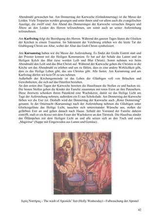 Abendmahl gewaschen hat. Am Donnerstag der Karwoche (Gründonnerstag) ist die Messe der 
Leiden. Viele Troparien werden gesungen und unter ihnen sind vor allem auch die evangelischen 
Auszüge, die zwölf sind. Am Abend des Donnerstages der Karwoche versuchen Jüngere und 
Ältere an den Leiden des Herren teilzunehmen, um somit auch an seiner Auferstehung 
teilzunehmen. 
Am Karfreitag folgt die Beerdigung des Herren. Während des ganzen Tages läuten die Glocken 
der Kirchen in einem Trauerton. Im Sakrament der Verehrung erleben wir die letzte Tat der 
Grablegung Christi am Altar, wobei der Altar das Grab Christi symbolisiert. 
Am Karsamstag haben wir die Messe der Auferstehung. Es findet der Große Eintritt statt und 
der Priester kommt mit der Heiligen Kommunion. Er hat auf der Schale das Lamm und im 
Heiligen Kelch das Blut (iese werden Leib und Blut Christi). Somit nehmen wir beim 
Abendmahl den Leib und das Blut Christi auf. Während der Karwoche gehen die Christen in die 
Kirche um das Abendmahl zu erleben und um zu fühlen, dass es eine andere Wirklichkeit gibt, 
dass es das Heilige Leben gibt, das uns Christus gibt. Alle fasten. Am Karsamstag und am 
Karfreitag dürfen wir kein Öl zu uns nehmen. 
Außerhalb der Kirchengemeinde ist das Leben der Gläubigen voll von Bräuchen und 
Gewohnheiten, die sich auf das Osterfest beziehen. 
An den ersten drei Tagen der Karwoche bereiten die Hausfrauen die Stollen zu und backen sie. 
Die besten Stollen geben die Kinder der Familie zusammen mit roten Eiern an ihre Pateneltern. 
Diese ihrerseits schenken ihrem Patenkind eine Wachskerze, damit sie das Heilige Licht am 
Tage der Auferstehung nehmen; außerdem ein Ei aus Schokolade. Am Donnerstag der Karwoche 
färben wir die Eier rot. Deshalb wird der Donnerstag der Karwoche auch „Roter Donnerstag“ 
genannt. In der Osternacht (Karsamstag) nach der Auferstehung nehmen die Gläubigen unter 
Glockengeläute das Heilige Licht, tauschen sich untereinander Wünsche aus, stoßen die 
gefärbten Eier an und gehen danach nach Hause. Sobald der Vorstand der Familie daheim 
eintrifft, malt er ein Kreuz mit dem Feuer der Wachskerze an den Türstock. Die Hausfrau zündet 
das Öllämpchen mit dem Heiligen Licht an und alle setzen sich an den Tisch und essen 
„Magiritsa“ (Suppe mit Eingeweiden aus Lamm und Gemüse) . 
Ιερός Νιπτήρας - The wash of Apostols’ feet (Holly Wednesday) - Fußwaschung der Apostel 
42 
 