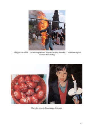 Το κάψιμο του Ιούδα - The burning of Judas (custom on Holly Saturday) - Verbrennung des 
Judas am Karsamstag 
Πασχαλινά αυγά - Easter eggs - Ostereier 
47 
 