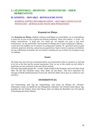 Ι ) ΔΕΣΠΟΤΙΚΕΣ - DESPOTIC – DESPOTISCHE – ODER 
HERRENFESTE 
B) ΚΙΝΗΤΕΣ - MOVABLE - BEWEGLICHE FESTE 
ΚΙΝΗΤΕΣ ΕΟΡΤΕΣ ΠΕΝΤΗΚΟΣΤΑΡΙΟΥ - MOVABLE FESTIVALS OF 
PENTECOST - BEWEGLICHE FESTE DER PFINGSTZEIT 
Κυριακή του Πάσχα 
Την Κυριακή του Πάσχα, αληθινά ο Κύριος αναστήθηκε και αναστήθηκε για να αναστηθούμε 
κι εμείς και να γίνει σε μας η πρώτη και δεύτερη ανάσταση. Τώρα, όσο είμαστε σ’ αυτόν τον 
κόσμο, ανασταίνεται η ψυχή που ‘ναι νεκρή απ’ την αμαρτία και μετά η ζωή αυτή, 
ανασταίνεται για την αιωνιότητα. Την Κυριακή του Πάσχα από το πρωί ετοιμάζεται ο οβελίας 
( ψητό αρνί στη σούβλα) για να στολίσει το μεσημεριανό τραπέζι. Οι χριστιανοί αυτή τη μέρα 
γλεντούν, χαίρονται πίνοντας, τρώγοντας και χορεύοντας. Έχουν νιώσει το μήνυμα του θανάτου 
και της Ανάστασης του Κυρίου, που τον έστειλε ο πατέρας του για να δώσει την ευκαιρία σε μας 
να σωθούμε. 
Easter 
On Easter day our Lord was resurrected and he was resurrected so that we resurrect as well and 
to be for us the first and the second resurrection. Now we are in this world, our soil which is 
dead from our sins, resurrects in the next life for eternity. 
On Easter day people prepare the ‘ovelias’ (lamb roasted in the brochette) and enrich their lunch 
table. On this day Christians enjoy, feast, drink, eat and dance. They have experience the 
message of Death and Resurrection of our Lord, whom his father sent to give us a chance to save 
ourselves. 
OSTERSONNTAG 
Am Ostersonntag, dem Tag der Auferstehung, wird schon am Morgen der „Owelias“ 
(Gebratenes Lamm am Spieß) für den Mittagstisch zubereitet. Die Christen feiern diesen Tag, 
genießen ihn mit Trinken, Essen und Tanzen, denn wir haben die Botschaft vom Tod und der 
Auferstehung des Herrn erhalten. 
48 
 