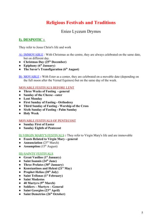 Religious Festivals and Traditions 
Enieo Lyceum Drymos 
I). DESPOTIC : 
They refer to Jesus Christ's life and work 
A) IMMOVABLE : With Christmas as the centre, they are always celebrated on the same date, 
but on different day. 
● Christmas Day (25th December) 
● Epiphany (6th January) 
● The Savor's Transfiguration (6th August) 
B) MOVABLE : With Ester as a center, they are celebrated on a movable date (depending on 
the full moon after the Vernal Equinox) but on the same day of the week. 
MOVABLE FESTIVALS BEFORE LENT 
● Three Weeks of Fasting - general 
● Sunday of the Cheese - eater 
● Lent Monday 
● First Sunday of Fasting - Orthodoxy 
● Third Sunday of Fasting - Worship of the Cross 
● Sixth Sunday of Fasting - Palm Sunday 
● Holy Week 
MOVABLE FESTIVALS OF PENTECOST 
● Sunday First of Easter 
● Sunday Eighth of Pentecost 
ΙΙ) VIRGIN MARY'S FESTIVALS : They refer to Virgin Mary's life and are immovable 
● Feasts Related to Virgin Mary - general 
● Annunciation (25th March) 
● Assumption (15th August) 
III) SAINTS' FESTIVALS 
● Great Vasilios (1st January) 
● Saint Ioannis (24th June) 
● Three Prelates (30th January) 
● Konstantinos and Heleni (21st May) 
● Prophet Helias (20th July) 
● Saint Trifonas (1st February) 
● Saint Modestos 
● 40 Martyrs (9th March) 
● Soldiers – Martyrs – General 
● Saint Georgios (23rd April) 
● Saint Demetrios (26th October) 
5 
 