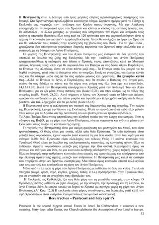 Η Πεντηκοστή είναι η δεύτερη από τρεις μεγάλες ετήσιες ιεραποδημητικές πανηγύρεις του 
Ισραήλ. Στο Χριστιανισμό προσλαμβάνει καινούργιο νόημα. Σαράντα ημέρες μετά το Πάσχα η 
Εκκλησία μας γιορτάζει την ανάληψη του Κυρίου στους ουρανούς. Με την Ανάληψη 
επισφραγίζεται το λυτρωτικό έργο του Χριστού και κλείνει ο κύκλος της επίγειας δράσης του. 
Οι απόστολοι , οι άλλοι μαθητές, οι γυναίκες που υπηρέτησαν τον κύριο και ανάμεσά τους 
πρώτη η υπεραγία Θεοτόκος όλοι τους περί τα 120 πρόσωπα που την παρακολούθησαν είναι η 
αρχική << κοινωνία των πιστών>> η πρώτη Εκκλησία. Αυτοί θα συνέχιζαν το έργο του Χριστού 
και θα καλούσαν τους πιστούς στην προσέγγιση της βασιλείας του Θεού . Για να γίνει αυτό , 
χρειάζονται δυο υπερφυσικά γεγονότα:η διαρκής παρουσία του Χριστού στην εκκλησία και ο 
φωτισμός με τη δύναμη του Αγίου Πνεύματος. 
Οι γιορτές της Πεντηκοστής και του Αγίου πνεύματος μας εισάγουν σε ένα γεγονός που 
αποτελεί το θεμέλιο της ζωής της Εκκλησίας. Με την «κάθοδο» του Αγίου Πνεύματος 
πραγματοποιήθηκε η υπόσχεση που έδωσε ο Χριστός στους αποστόλους κατά το Μυστικό 
Δείπνο, λέγοντάς τους: «Και εγώ θα παρακαλέσω τον Πατέρα να σας δώσει άλλον Παράκλητο, 
το Πνεύμα της Αληθείας, ώστε να είναι πάντα μαζί σας…Το Πνεύμα αυτό δεν μπορεί να το 
δεχθεί ο κόσμος, γιατί ούτε το διακρίνει ούτε το γνωρίζει. Εσείς το γνωρίζετε, γιατί μένει κοντά 
σας και θα υπάρχει μέσα σας.Δε θα σας αφήσω μόνους και ορφανούς. Θα ξανάρθω κοντά 
σας…Αλλά το Πνεύμα το Άγιο, ο Παράκλητος, που θα στείλει ο Πατέρας στο όνομά μου, 
εκείνο θα σας διδάξει τα πάντα και θα φέρει στη μνήμη σας όλα όσα έχω πει εγώ»(Ιωάν. 
14,15.18.26). Κατά την Πεντηκοστή επανέρχεται ο Χριστός μετά την Ανάληψή Του «εν Αγίω 
Πνεύματι», για να ζει μέσα στους πιστούς του (Ιωάν.17,24) και στον κόσμο, ως το τέλος της 
ιστορίας (πρβλ. Ματθ. 28,20). Αυτό σήμαινε ο λόγος του Χριστού κατά το Μυστικό Δείπνο: 
«μικρόν και ου θεωρείται με, και πάλιν μικρόν και όψεσθέ με» (λίγο χρόνο ακόμη και δε θα με 
βλέπετε, και πάλι λίγο χρόνο και θα με δείτε) (Ιωάν.16,16) 
Η Πεντηκοστή είναι η εκπλήρωση του σκοπού της δημιουργίας και της ιστορίας. Την ημέρα 
της Πεντηκοστής έχουμε την ίδρυση της Εκκλησίας. Μετά το γεγονός αυτό οι απόστολοι μιλούν 
στον κόσμο για το Χριστό και την Ανάστασή του και βαπτίζονται οι πρώτοι απόστολοι. 
Το Άγιο Πνεύμα δίνει στους αποστόλους την αληθινή σοφία για την κλήση του κόσμου. Έτσι η 
σύγχυση της Βαβέλ, με τη χάρη του Αγίου Πνεύματος γίνεται συμφωνία και ενότητα μέσα στην 
Εκκλησία, όπως τονίζει το κοντάκιο της εορτής. 
Το γεγονός της Πεντηκοστής είναι μια ακόμη φανέρωση του μυστηρίου του Θεού, που είναι 
τρισυπόστατος. Ο Θεός είναι μια ουσία, αλλά τρία θεία Πρόσωπα. Τα τρία πρόσωπα είναι 
μεταξύ τους «ομοούσια», έχουν «ομού» (από κοινού) τη μια θεία ουσία. Είναι ίσα, ομότιμα και 
ισότιμα. Κάθε θείο Πρόσωπο είναι ολόκληρος και τέλειος Θεός. Η αιώνια κοινωνία του 
Τριαδικού Θεού είναι το θεμέλιο της εκκλησιαστικής κοινωνίας, ως κοινωνίας αγίων. Όλοι οι 
άνθρωποι είμαστε «ομοούσιοι» μεταξύ μας (έχουμε την ίδια ουσία). Καλούμαστε όμως να 
γίνουμε και ισότιμοι και ίσοι, σε μια κοινωνία αληθινής αδελφοσύνης, χωρίς ταξικές διαφορές. 
Όλες οι διαφορές στην ανθρώπινη κοινωνία είναι καρπός της αμαρτίας μας και προέρχονται από 
την έλλειψη αγαπητικής σχέσης μεταξύ των ανθρώπων. Η Πεντηκοστή μας καλεί σε ενότητα 
που στηρίζεται στην «εν Χριστώ» ενότητά μας. Μια τέτοια όμως κοινωνία απαιτεί πολύ αγώνα 
από τους πιστούς και προϋποθέτει τη χάρη του Αγίου Πνεύματος. 
Μέσα από τη λατρεία η χάρη του Αγίου Πνεύματος μεταδίδεται σε όλη την κτίση. Τα υλικά 
στοιχεία (ψωμί, κρασί, νερό, καρποί, χρόνος, τόπος, κ.τ.λ.) προσφέρονται στον Τριαδικό Θεό, 
για να αγιαστούν και να ενταχθούν στη «βασιλεία» του. 
Η Εκκλησία, ως Ορθοδοξία, ζει στη θεία χάρη και τη μεταδίδει συνεχώς στον κόσμο. Ο 
Ορθόδοξος πιστός μαθαίνει να ζητεί συνεχώς, με την άσκηση, την προσευχή και τη λατρεία, το 
Άγιο Πνεύμα διότι δε μπορεί κανείς να δεχτεί το Χριστό ως σωτήρα χωρίς τη χάρη του Αγίου 
Πνεύματος (Α’ Κορ. 12,3) Η εκκλησία είναι χώρος αναγέννησης και θεραπείας γιατί κατά τον 
ιερό Χρυσόστομο είναι «ιατρείον πνευματικόν» ( πνευματικό νοσοκομείο). 
Resurrection - Pentecost and holy spirit's 
Pentecost is the second biggest annual Feasts in Israel. In Christendom it assumes a new 
meaning. Forty days after Easter, our Church celebrates the Assumption of our Lord in heaven. 
52 
 