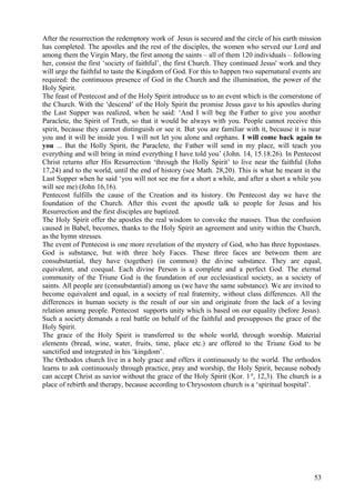 After the resurrection the redemptory work of Jesus is secured and the circle of his earth mission 
has completed. The apostles and the rest of the disciples, the women who served our Lord and 
among them the Virgin Mary, the first among the saints – all of them 120 individuals – following 
her, consist the first ‘society of faithful’, the first Church. They continued Jesus' work and they 
will urge the faithful to taste the Kingdom of God. For this to happen two supernatural events are 
required: the continuous presence of God in the Church and the illumination, the power of the 
Holy Spirit. 
The feast of Pentecost and of the Holy Spirit introduce us to an event which is the cornerstone of 
the Church. With the ‘descend’ of the Holy Spirit the promise Jesus gave to his apostles during 
the Last Supper was realized, when he said: ‘And I will beg the Father to give you another 
Paraclete, the Spirit of Truth, so that it would be always with you. People cannot receive this 
spirit, because they cannot distinguish or see it. But you are familiar with it, because it is near 
you and it will be inside you. I will not let you alone and orphans. I will come back again to 
you ... But the Holly Spirit, the Paraclete, the Father will send in my place, will teach you 
everything and will bring in mind everything I have told you’ (John. 14, 15.18.26). In Pentecost 
Christ returns after His Resurrection ‘through the Holly Spirit’ to live near the faithful (John 
17,24) and to the world, until the end of history (see Math. 28,20). This is what he meant in the 
Last Supper when he said ‘you will not see me for a short a while, and after a short a while you 
will see me) (John 16,16). 
Pentecost fulfills the cause of the Creation and its history. On Pentecost day we have the 
foundation of the Church. After this event the apostle talk to people for Jesus and his 
Resurrection and the first disciples are baptized. 
The Holy Spirit offer the apostles the real wisdom to convoke the masses. Thus the confusion 
caused in Babel, becomes, thanks to the Holy Spirit an agreement and unity within the Church, 
as the hymn stresses. 
The event of Pentecost is one more revelation of the mystery of God, who has three hypostases. 
God is substance, but with three holy Faces. These three faces are between them are 
consubstantial, they have (together) (in common) the divine substance. They are equal, 
equivalent, and coequal. Each divine Person is a complete and a perfect God. The eternal 
community of the Triune God is the foundation of our ecclesiastical society, as a society of 
saints. All people are (consubstantial) among us (we have the same substance). We are invited to 
become equivalent and equal, in a society of real fraternity, without class differences. All the 
differences in human society is the result of our sin and originate from the lack of a loving 
relation among people. Pentecost supports unity which is based on our equality (before Jesus). 
Such a society demands a real battle on behalf of the faithful and presupposes the grace of the 
Holy Spirit. 
The grace of the Holy Spirit is transferred to the whole world, through worship. Material 
elements (bread, wine, water, fruits, time, place etc.) are offered to the Triune God to be 
sanctified and integrated in his ‘kingdom’. 
The Orthodox church live in a holy grace and offers it continuously to the world. The orthodox 
learns to ask continuously through practice, pray and worship, the Holy Spirit, because nobody 
can accept Christ as savior without the grace of the Holy Spirit (Kor. 1st, 12,3). The church is a 
place of rebirth and therapy, because according to Chrysostom church is a ‘spiritual hospital’. 
53 
 