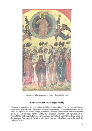 Ανάληψη - The Ascension of Christ - Himmelfahrt Jesu 
Christi Himmelfahrt-Pfingstsonntag 
Pfingsten ist das zweite der drei großen jährlichen geistigen Feste. Vierzig Tage nach Ostern 
feiert unsere Kirche Christi Himmelfahrt und schließt damit den Zyklus des Lebens Jesu auf der 
Erde. Die Apostel, die anderen Jünger, die Frauen, die dem Herrn dienten, und die erste unter 
ihnen, die „überheilige“ Mutter Gottes,-alle zusammen ungefähr 120 Personen-die sie 
beobachteten, sind die erste Kirche. Sie werden das Werk Christi weiterführen. Dazu haben wir 
die dauernde Anwesenheit Christi in der Kirche und die Erleuchtung durch die Kraft des 
Heiligen Geistes. 
54 
 