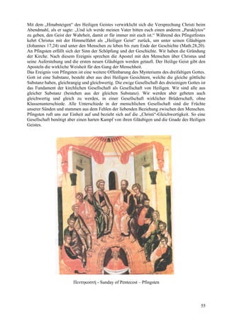Mit dem „Hinabsteigen“ des Heiligen Geistes verwirklicht sich die Versprechung Christi beim 
Abendmahl, als er sagte: „Und ich werde meinen Vater bitten euch einen anderen „Paraklytos“ 
zu geben, den Geist der Wahrheit, damit er für immer mit euch ist.“ Während des Pfingstfestes 
kehrt Christus mit der Himmelfahrt als „Heiliger Geist“ zurück, um unter seinen Gläubigen 
(Johannes 17,24) und unter den Menschen zu leben bis zum Ende der Geschichte (Math.28,20). 
An Pfingsten erfüllt sich der Sinn der Schöpfung und der Geschichte. Wir haben die Gründung 
der Kirche. Nach diesem Ereignis sprechen die Apostel mit den Menschen über Christus und 
seine Auferstehung und die ersten neuen Gläubigen werden getauft. Der Heilige Geist gibt den 
Aposteln die wirkliche Weisheit für den Gang der Menschheit. 
Das Ereignis von Pfingsten ist eine weitere Offenbarung des Mysteriums des dreifaltigen Gottes. 
Gott ist eine Substanz, besteht aber aus drei Heiligen Gesichtern, welche die gleiche göttliche 
Substanz haben, gleichrangig und gleichwertig. Die ewige Gesellschaft des dreieinigen Gottes ist 
das Fundament der kirchlichen Gesellschaft als Gesellschaft von Heiligen. Wir sind alle aus 
gleicher Substanz (bestehen aus der gleichen Substanz). Wir werden aber gebeten auch 
gleichwertig und gleich zu werden, in einer Gesellschaft wirklicher Brüderschaft, ohne 
Klassenunterschiede. Alle Unterschiede in der menschlichen Gesellschaft sind die Früchte 
unserer Sünden und stammen aus dem Fehlen der liebenden Beziehung zwischen den Menschen. 
Pfingsten ruft uns zur Einheit auf und bezieht sich auf die „Christi“-Gleichwertigkeit. So eine 
Gesellschaft benötigt aber einen harten Kampf von ihren Gläubigen und die Gnade des Heiligen 
Geistes. 
Πεντηκοστή - Sunday of Pentecost – Pfingsten 
55 
 