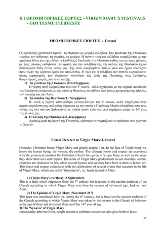 ΙΙ ) ΘΕΟΜΗΤΟΡΙΚΕΣ ΕΟΡΤΕΣ - VIRGIN MARY'S FESTIVALS 
- GOTTESMUTTERFESTE 
ΘΕΟΜΗΤΟΡΙΚΕΣ ΓΙΟΡΤΕΣ - Γενικά 
Οι ορθόδοξοι χριστιανοί τιμούν τη Θεοτόκο με μεγάλη ευλάβεια. Στο πρόσωπο της Θεοτόκου 
τιμούμε τον άνθρωπο, τη γυναίκα, τη μητέρα. Η ύψιστη τιμή και ευλάβεια εκφράζονται με την 
περίοπτη θέση που έχει δώσει η Ορθόδοξη Εκκλησία στη Θεοτόκο καθώς και με τους τρόπους 
με τους οποίους εκδηλώνει την αγάπη και την ευλάβειά της. Οι εικόνες της Θεοτόκου έχουν 
δεσπόζουσα θέση στους ναούς μας. Της είναι αφιερωμένοι πολλοί ναοί και έχουν συνταχθεί 
προς τιμήν της εξαίσιοι ύμνοι και ακολουθίες. Η τιμή και η ευλάβεια των πιστών κορυφώνεται 
στους εορτασμούς των διαφόρων γεγονότων της ζωής της Παναγίας, στις λεγόμενες 
θεομητορικές γιορτές που είναι οι εξής 
1) Τα γενέθλια της Θεοτόκου (8 Σεπτεμβρίου) 
Η γιορτή αυτή εμφανίζεται περί τον 7ο αιώνα, αλλά σχετίζεται με την αρχαία παράδοση 
της Εκκλησίας σύμφωνα με την οποία η Θεοτόκος γεννήθηκε από γονείς προχωρημένης ηλικίας, 
τον Ιωακείμ και την Άννα. 
2) Τα εισόδια της Θεοτόκου(21 Νοεμβρίου) 
Κι αυτή η γιορτή καθιερώθηκε μεταγενέστερα τον 6ο αιώνα, αλλά στηρίζεται στην 
αρχαία παράδοση της εκκλησίας σύμφωνα με την οποία η Παρθένος Μαρία οδηγήθηκε από τους 
γονείς της στο ναό του Σολωμόντα σε ηλικία τριών ετών και εκεί παρέμεινε μέχρι το 14ο έτος 
της ηλικίας της. 
3) Η Σύναξη της Θεοτόκου(26 Δεκεμβρίου) 
Αμέσως μετά τη γιορτή της Γέννησης, ορίστηκε να γιορτάζεται το πρόσωπο που γέννησε 
το Χριστό. 
Feasts Related to Virgin Mary-General 
Orthodox Christians honor Virgin Mary and greatly respect Her. In the face of Virgin Mary we 
honor the human being, the woman, the mother. The ultimate honor and respect are expressed 
with the prominent position the Orthodox Church has given to Virgin Mary as well as the ways 
they show their love and respect. The icons of Virgin Mary predominate in our churches, several 
churches are dedicated to her, while several hymns and services have been written to honor her. 
This honor and respect culminates with the celebrations of several events that occurred in the life 
of Virgin Mary, which are called ‘theomiteric’, i.e. feasts related to Mary. 
1) Virgin Mary's Birthday (8 September) 
This is a feast which originates from the 7th century but it relates to the ancient tradition of the 
Church according to which Virgin Mary was born by parents of advanced age, Ioakim and 
Anna. 
2) The Episode of Virgin Mary (November 21st) 
This feast was introduced later on, during the 6th century, but is based on the ancient tradition of 
the Church according to which Virgin Mary was taken by the parents to the Church of Solomon 
at the age of three and remained there until her 14th year of age. 
3) The ‘Synaxis’ of Virgin Mary 
Immediately after the Birth, people started to celebrate the person who gave birth to Jesus. 
57 
 