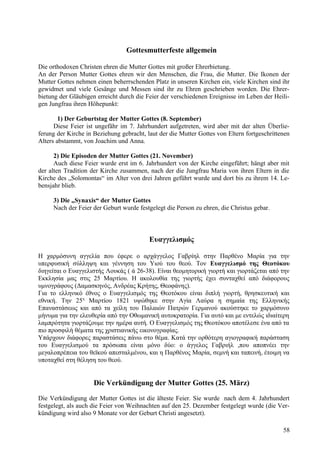 Gottesmutterfeste allgemein 
Die orthodoxen Christen ehren die Mutter Gottes mit großer Ehrerbietung. 
An der Person Mutter Gottes ehren wir den Menschen, die Frau, die Mutter. Die Ikonen der 
Mutter Gottes nehmen einen beherrschenden Platz in unseren Kirchen ein, viele Kirchen sind ihr 
gewidmet und viele Gesänge und Messen sind ihr zu Ehren geschrieben worden. Die Ehrer-bietung 
der Gläubigen erreicht durch die Feier der verschiedenen Ereignisse im Leben der Heili-gen 
Jungfrau ihren Höhepunkt: 
1) Der Geburtstag der Mutter Gottes (8. September) 
Diese Feier ist ungefähr im 7. Jahrhundert aufgetreten, wird aber mit der alten Überlie-ferung 
der Kirche in Beziehung gebracht, laut der die Mutter Gottes von Eltern fortgeschrittenen 
Alters abstammt, von Joachim und Anna. 
2) Die Episoden der Mutter Gottes (21. November) 
Auch diese Feier wurde erst im 6. Jahrhundert von der Kirche eingeführt; hängt aber mit 
der alten Tradition der Kirche zusammen, nach der die Jungfrau Maria von ihren Eltern in die 
Kirche des „Solomontas“ im Alter von drei Jahren geführt wurde und dort bis zu ihrem 14. Le-bensjahr 
blieb. 
3) Die „Synaxis“ der Mutter Gottes 
Nach der Feier der Geburt wurde festgelegt die Person zu ehren, die Christus gebar. 
Ευαγγελισμός 
Η χαρμόσυνη αγγελία που έφερε ο αρχάγγελος Γαβρίηλ στην Παρθένο Μαρία για την 
υπερφυσική σύλληψη και γέννηση του Υιού του θεού. Τον Ευαγγελισμό της Θεοτόκου 
διηγείται ο Ευαγγελιστής Λουκάς ( ά 26-38). Είναι θεομητορική γιορτή και γιορτάζεται από την 
Εκκλησία μας στις 25 Μαρτίου. Η ακολουθία της γιορτής έχει συνταχθεί από διάφορους 
υμνογράφους (Δαμασκηνός, Ανδρέας Κρήτης, Θεοφάνης). 
Για το ελληνικό έθνος ο Ευαγγελισμός της Θεοτόκου είναι διπλή γιορτή, θρησκευτική και 
εθνική. Την 25η Μαρτίου 1821 υψώθηκε στην Αγία Λαύρα η σημαία της Ελληνικής 
Επαναστάσεως και από τα χείλη του Παλαιών Πατρών Γερμανού ακούστηκε το χαρμόσυνο 
μήνυμα για την ελευθερία από την Οθωμανική αυτοκρατορία. Για αυτό και με εντελώς ιδιαίτερη 
λαμπρότητα γιορτάζουμε την ημέρα αυτή. Ο Ευαγγελισμός της Θεοτόκου αποτέλεσε ένα από τα 
πιο προσφιλή θέματα της χριστιανικής εικονογραφίας. 
Υπάρχουν διάφορες παραστάσεις πάνω στο θέμα. Κατά την ορθότερη αγιογραφική παράσταση 
του Ευαγγελισμού τα πρόσωπα είναι μόνο δύο: ο άγγελος Γαβριήλ ,που αποπνέει την 
μεγαλοπρέπεια του θεϊκού απεσταλμένου, και η Παρθένος Μαρία, σεμνή και ταπεινή, έτοιμη να 
υποταχθεί στη θέληση του θεού. 
Die Verkündigung der Mutter Gottes (25. März) 
Die Verkündigung der Mutter Gottes ist die älteste Feier. Sie wurde nach dem 4. Jahrhundert 
festgelegt, als auch die Feier von Weihnachten auf den 25. Dezember festgelegt wurde (die Ver-kündigung 
wird also 9 Monate vor der Geburt Christi angesetzt). 
58 
 