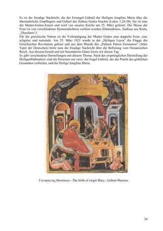 Es ist die freudige Nachricht, die der Erzengel Gabriel der Heiligen Jungfrau Maria über die 
übernatürliche Empfängnis und Geburt des Sohnes Gottes brachte (Lukas 1,26-38). Sie ist eine 
der Mutter-Gottes-Feiern und wird von unserer Kirche am 25. März gefeiert. Die Messe der 
Feier ist von verschiedenen Hymnendichtern verfasst worden (Damastkinos, Andreas aus Kreta, 
„Theofanis“). 
Für die griechische Nation ist die Verkündigung der Mutter Gottes eine doppelte Feier, eine 
religiöse und nationale. Am 25. März 1821 wurde in der „Heiligen Layra“ die Flagge der 
Griechischen Revolution gehisst und aus dem Munde des „Palleon Patron Germanou“ (Alter 
Vater der Deutschen) hörte man die freudige Nachricht über die Befreiung vom Osmanischen 
Reich. Aus diesem Grund und mit besonderem Glanz feiern wir diesen Tag. 
Es gibt verschiedene Darstellungen mit diesem Thema. Nach der ursprünglichen Darstellung der 
Heiligenbildmalerei sind die Personen nur zwei: der Engel Gabriel, der die Pracht des göttlichen 
Gesandten verbreitet, und die Heilige Jungfrau Maria. 
Γέννηση της Θεοτόκου - The birth of virgin Mary - Geburt Mariens 
59 
 