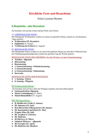 Kirchliche Feste und Brauchtum 
Enieo Lyceum Drymos 
I) Despotische – oder Herrenfeste 
Sie beziehen sich auf das Leben und das Werk Jesu Christi. 
A) UNBEWEGLICHE FESTE : 
Mit Mittelpunkt Weihnachten werden sie immer am gleichen Datum, jedoch an verschiedenen 
Tagen gefeiert. 
● Weihnachten (25. Dezember) 
● Epiphanias (6. Januar) 
● Verklärung des Erlösers (6. August) 
B) BEWEGLICHE FESTE : 
Mit Mittelpunkt Ostern werden sie an einem beweglichen Datum (je nach dem Vollmond nach 
der Frühlingstagundnachtgleiche), jedoch am gleichen Tag der Woche gefeiert. 
BEWEGLICHE FESTE DES TRIODION ( der drei Wochen vor dem Fastnachtsonntag) 
● Triodion - allgemein 
● Käsesonntag 
● Rosenmontag 
● 1. Fastenzeitsonntag - Orthodoxiesonntag 
● 3. Fastenzeitsonntag 
● 6. Fastenzeitsonntag - Palmsonntag 
● Karwoche 
BEWEGLICHE FESTE DER PFINGSTZEIT 
● 1. Sonntag - Ostern 
● 8. Sonntag - Pfingsten 
II) Gottesmutterfeste : 
Sie beziehen sich auf das Leben der Heiligen Jungfrau und sind unbeweglich. 
● Gottesmutterfeste allgemein 
● Mariä Verkündigung (25. März) 
● Mariä Himmelfahrt (15. August) 
III) Heiligenfeste : 
● H. Basilios der Große (1. Januar) 
● Hl. Johannes (24. Juni) 
● Drei Hierarchen (Oberpriester) (30. Januar) 
● Hl. Konstantinos und Eleni (21. Mai) 
● Prophet Elias (20. Juli) 
● Hl. Tryphon (1. Februar) 
● Hl. Modestos 
● 40 Märtyrer (9. März) 
● Soldaten-Märtyrer – allgemein 
● Hl. Georgios (23. April) 
● Hl. Dimitrios (26. Oktober) 
6 
 