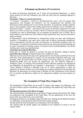 Η Κοίμηση της Θεοτόκου (15 Αυγούστου) 
Η γιορτή της Κοίμησης εμφανίστηκε τον 5ο αιώνα επί αυτοκράτορα Μαρκιανού , ο οποίος 
έχτισε πρώτος ένα ναό στη Γεσθημανή, στον τόπο που όπου κατά την παράδοση θάφτηκε η 
Θεοτόκος. 
Κουρμπάνι : Έθιμο του Δεκαπενταύγουστου. 
Το επίσημο <<κουρμπάνι>> γινόταν το Δεκαπενταύγουστο, γιατί ο ναός του χωριού ήταν 
αφιερωμένος στην Κοίμηση της Θεοτόκου. Για την αναπαραγωγή των βοοειδών δύο 
διαλεγμένοι ταύροι σφραγίζονταν με ένα σταυρό στη πλάτη. Το μεγαλύτερο μοσχάρι σφαζόταν 
μαζί με άλλα μοσχάρια, τάματα από ευσεβείς χριστιανούς στη Παναγία, για το κουρμπάνι του 
πανηγυριού (κρέας + ντομάτα + μαϊντανός).Το πρωί μετά τη εκκλησία, μαζεύονταν στις πέντε 
βρύσες για να δουν τον χορό των γυναικών. Μετά τον Εσπερινό (νωρίς το απόγευμα) χτυπούσε 
η καμπάνα του ναού το προσκλητήριο για το κουρμπάνι και πήγαιναν μόνο οι άνδρες. Με τη 
σειρά καθόταν ο ένας δίπλα στον άλλο. Κάποια στιγμή σηκώνονταν όλοι, γιατί θα ευλογούσε ο 
παπάς το φαγητό. 
Οι θεομητορικές γιορτές θεσπίστηκαν σε διαφορετικές εποχές και κάτω από διαφορετικές 
συνθήκες, το περιεχόμενο τους όμως, ήταν γνωστό από τις πρώτες Χριστιανικές παραδόσεις. 
Από τα εορταζόμενα γεγονότα της ζωής της Θεοτόκου, τα Ευαγγέλια αναφέρουν μόνο τον 
Ευαγγελισμό. Τα υπόλοιπα γεγονότα μας είναι γνωστά από την πρώτη χριστιανική Εκκλησία και 
που έχουν καταγραφεί σε διάφορα κείμενα. Τα κείμενα αυτά δε συμπεριλήφθηκαν στην Καινή 
Διαθήκη, έχουν όμως σημαντική βαρύτητα. 
Ακολουθίες προς τιμή της Θεοτόκου. 
Εκτός από τις γιορτές με αφορμή τα γεγονότα της ζωής της Παναγίας, υπάρχουν αρκετές 
ακολουθίες προς τιμή της. Η σημαντικότερη είναι ο ακάθιστος Ύμνος. 
Πρόκειται για ένα υμνολογικό κείμενο που χρησιμοποιείται στη λατρεία περισσότερο ίσως από 
κάθε άλλο. Είναι χαρακτηριστικό το γεγονός, ότι στα μοναστήρια διαβάζεται κάθε μέρα από 
μοναχούς, αλλά και πολλοί λαϊκοί τον ξέρουν απέξω). Οι ναοί της χώρας μας γεμίζουν κάθε 
Παρασκευή βράδυ κατά την περίοδο της Σαρακοστής, τότε που ψάλλεται τμηματικά ο 
Ακάθιστος Ύμνος. Το υπέροχο αυτό υμνολογικό κείμενο ψάλλεται ολόκληρο την Παρασκευή 
της Έβδομάδας της Σαρακοστής και ονομάζεται <<χαιρετισμοί>>. Ο ποιητής του Ακάθιστου 
Ύμνου (πιθανόν ο Ρωμανός ο Μελωδός κατά τον 6ο αιώνα) επεξεργάζεται το θέμα της 
σάρκωσης του Κυρίου με κύριο τόνο στην απαρχή της σωτηρίας, δηλαδή στον Ευαγγελισμό της 
Θεοτόκου. Οι χαιρετισμοί του αγγέλου προς τη Μητέρα του θεού υπενθυμίζουν στους πιστούς 
όλο το μεγαλείο της Θεοτόκου, καθώς και την καθοριστική συμβολή της στην σωτηρία του 
κόσμου. 
The Assumption of Virgin Mary (August 15). 
The Assumption of Virgin Mary was set on the 5th century, when emperor was Marcianus, who 
was first to build a church in Gesthimani, where according to the tradition the Virgin Mary was 
buried. 
The Kourbani (custom) of the fifteen of August 
The official kourbani was taking place on the fifteen of August, because the church of the village 
was dedicated to the Assumption of the Virgin Mary. For the reproduction of the oxen two 
chosen bulls were sealed with a cross on the back. 
The biggest and best ox was slaughter along with other oxen, offerings by the faithful Christians 
to Virgin Mary, for the Kourbani of the festival (meat, tomato, parsley). 
The day before the feast the kourbani was simmering in 30 to 40 caldrons. 
The morning after the church, people were gathered in five fountains (5 vrises) to see the 
women's dance. 
61 
 