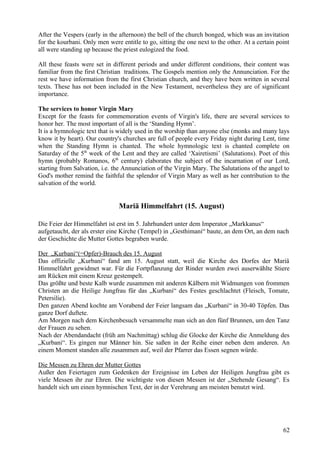 After the Vespers (early in the afternoon) the bell of the church bonged, which was an invitation 
for the kourbani. Only men were entitle to go, sitting the one next to the other. At a certain point 
all were standing up because the priest eulogized the food. 
All these feasts were set in different periods and under different conditions, their content was 
familiar from the first Christian traditions. The Gospels mention only the Annunciation. For the 
rest we have information from the first Christian church, and they have been written in several 
texts. These has not been included in the New Testament, nevertheless they are of significant 
importance. 
The services to honor Virgin Mary 
Except for the feasts for commemoration events of Virgin's life, there are several services to 
honor her. The most important of all is the ‘Standing Hymn’. 
It is a hymnologic text that is widely used in the worship than anyone else (monks and many lays 
know it by heart). Our country's churches are full of people every Friday night during Lent, time 
when the Standing Hymn is chanted. The whole hymnologic text is chanted complete on 
Saturday of the 5th week of the Lent and they are called ‘Xairetismi’ (Salutations). Poet of this 
hymn (probably Romanos, 6th century) elaborates the subject of the incarnation of our Lord, 
starting from Salvation, i.e. the Annunciation of the Virgin Mary. The Salutations of the angel to 
God's mother remind the faithful the splendor of Virgin Mary as well as her contribution to the 
salvation of the world. 
Mariä Himmelfahrt (15. August) 
Die Feier der Himmelfahrt ist erst im 5. Jahrhundert unter dem Imperator „Markkanus“ 
aufgetaucht, der als erster eine Kirche (Tempel) in „Gesthimani“ baute, an dem Ort, an dem nach 
der Geschichte die Mutter Gottes begraben wurde. 
Der „Kurbani“(=Opfer)-Brauch des 15. August 
Das offizielle „Kurbani“ fand am 15. August statt, weil die Kirche des Dorfes der Mariä 
Himmelfahrt gewidmet war. Für die Fortpflanzung der Rinder wurden zwei auserwählte Stiere 
am Rücken mit einem Kreuz gestempelt. 
Das größte und beste Kalb wurde zusammen mit anderen Kälbern mit Widmungen von frommen 
Christen an die Heilige Jungfrau für das „Kurbani“ des Festes geschlachtet (Fleisch, Tomate, 
Petersilie). 
Den ganzen Abend kochte am Vorabend der Feier langsam das „Kurbani“ in 30-40 Töpfen. Das 
ganze Dorf duftete. 
Am Morgen nach dem Kirchenbesuch versammelte man sich an den fünf Brunnen, um den Tanz 
der Frauen zu sehen. 
Nach der Abendandacht (früh am Nachmittag) schlug die Glocke der Kirche die Anmeldung des 
„Kurbani“. Es gingen nur Männer hin. Sie saßen in der Reihe einer neben dem anderen. An 
einem Moment standen alle zusammen auf, weil der Pfarrer das Essen segnen würde. 
Die Messen zu Ehren der Mutter Gottes 
Außer den Feiertagen zum Gedenken der Ereignisse im Leben der Heiligen Jungfrau gibt es 
viele Messen ihr zur Ehren. Die wichtigste von diesen Messen ist der „Stehende Gesang“. Es 
handelt sich um einen hymnischen Text, der in der Verehrung am meisten benutzt wird. 
62 
 