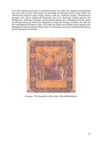 Es ist sehr charakteristisch, dass in den Klöstern dieser Text jeden Tag vorgelesen wird (Mönche 
aber auch viele aus dem Volk kennen ihn auswendig). Die Kirchen unseres Landes füllen sich 
während der Fastenzeit jeden Freitag Abend, wenn der „Stehende Gesang“ abschnittsweise 
gesungen wird. Dieser wundervolle hymnische Text wird „Xeretismi“ (Grüße) genannt. Der 
Schöpfer des „Stehenden Gesanges“ (wahrscheinlich Roman im 6. Jahrhundert) hat das Thema 
der Fleischwerdung des Herren mit Hauptton am Anfang der Rettung verarbeitet, das heißt mit 
der Verkündigung der Mutter Gottes. Die Grüße des Engels an die Mutter Gottes bringen allen 
Gläubigen die ganze Größe der Mutter Gottes in Erinnerung, auch ihren entscheidenden Beitrag 
bei der Rettung der Menschheit. 
Κοίμηση - The Assumption of the virgin - Himmelfahrt Mariens 
63 
 