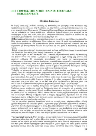 ΙΙΙ ) ΓΙΟΡΤΕΣ ΤΩΝ ΑΓΙΩΝ - SAINTS' FESTIVALS – 
HEILIGENFESTE 
Μεγάλου Βασιλείου 
Ο Μέγας Βασίλειος(330-379). Πατέρας της Εκκλησίας που γεννήθηκε στην Καισαρεία της 
Καππαδοκίας και σπούδασε στην Καισάρεια και στην Αθήνα. Αφού μοίρασε την περιουσία του, 
έγινε ασκητής στον Πόντο και το 370 χειροτονήθηκε πρεσβύτερος και επίσκοπος. Αγωνίστηκε 
για την ορθοδοξία και έγραψε πολλά έργα : «Περί του Αγίου Πνεύματος» τα ασκητικά και τα 
παιδαγωγικά «Προς τους νέους, όπως αν εξ Ελληνικών ωφελείντο λόγων» κ.α. Πέθανε την 1η 
Ιανουαρίου,ημέρ κατά την οποία τιμούμε και τη μνήμη του. 
Η Πρωτοχρονιά ήταν και είναι η πιο χαρούμενη γιορτή του χρόνου, περισσότερο για τα παιδιά. 
Όλοι μικροί μεγάλοι, ανταλλάσσουν δώρα, φιλιά και ευχές. Η χαρά που απολαμβάνουν τα 
παιδιά δεν περιγράφεται. Όλη η φροντίδα των γονιών στρέφεται γύρω από τα παιδιά τους που 
περιμένουν με ανυπομονησία να δουν το δώρο που θα τους φέρει ο Αϊ Βασίλης αλλά και η 
νουνά. 
Παλιά τις γιορτές αυτές παρ’ όλη την οικονομική ανέχεια, καθώς λένε σήμερα οι μεγαλύτεροι 
που θυμούνται, ήταν πιο «ζεστά» υπήρχε επικοινωνία και χαρά. 
Τα κάλαντα είχαν και πάλι τον πρώτο λόγο. Τα παιδιά μαζεύονταν κατά παρέες την παραμονή 
και τραγουδούσαν στα σπίτια «Αρχιμηνιά κι αρχιχρονιά κι αρχή καλός μας χρόνος» και 
έπαιρναν φιλέματα. Οι νοικοκυρές προετοίμαζαν από νωρίς την πρωτοχρονιάτικη 
καλοφτιαγμένη κουλούρα, πίτα που θα πήγαιναν τα παιδιά δώρο στο νουνό ή στη νουνά τους για 
να πάρουν το δικό τους δώρο, που ήταν συνήθως γλυκό ή κάτι άλλο χρήσιμο όπως: ρούχα, 
παπούτσια κ.λ.π. Το παιχνίδι ήταν σπάνιο εκείνα τα χρόνια και δύσκολα θα αγόραζε κάποιος 
παιχνίδι – δώρο ενώ υπήρχαν άλλες τόσες επείγουσες βιοτικές ανάγκες. 
Το βράδυ της παραμονής γινόταν πάλι το «θύμιασμα» όπως ακριβώς των Χριστουγέννων. Στο 
τραπέζι όμως δεν υπήρχαν νηστίσιμα φαγητά αλλά η βασιλόπιτα με τυρί, γλυκά και κρασί. Η 
βασιλόπιτα όπως λέει η παράδοση καθιερώθηκε από το Μέγα Βασίλειο. Σήμερα έχει αλλάξει 
μορφή και νόημα. Δεν έμεινε η παλιά βασιλόπιτα με τα πολλά ή λίγα φύλλα της, έτσι όπως είχε 
ξεκινήσει από την αρχή, αλλά έγινε μια κουλούρα ή ένα είδος τσουρεκιού. Σήμερα πολύ λίγες 
νοικοκυρές φτιάχνουν μόνες τους, με τα δικά τους χέρια την βασιλόπιτα, βάζοντας μέσα στα 
φύλλα τυρί με αυγά και λίγο τσιγαρισμένο χοιρινό κομμένο σε μικρά – μικρά τεμάχια. 
Καθισμένοι γύρω από το τραπέζι περιμένουν τον αρχηγό της οικογένειας να τελειώσει το 
θυμίασμα. Αυτός αρχίζει την κοπή της βασιλόπιτας αφού τη σταυρώσει με το μαχαίρι τρεις 
φορές, κόβοντας μερίδες για το Χριστό, την Παναγία και έπειτα αρχίζοντας από το μεγαλύτερο 
σε ηλικία μέλος της οικογένειας. Μόλις πάρουν όλοι τις μερίδες αρχίζει ανυπόμονα το ψάξιμο 
για το «φλουρί». Όποιος το έβρισκε ήταν ο τυχερός της χρονιάς. Φρόντιζαν όλοι να είναι 
χαρούμενοι εκείνο το βράδυ, γιατί πίστευαν πως αν καλοπεράσουν την πρωτοχρονιά θα είναι 
χαρούμενοι και ευτυχισμένοι όλο το χρόνο. 
Έτσι με τραγούδια, χορό και διασκέδαση αλλά και με ευχές όπως: «Χρόνια πολλά», «Καλή 
χρονιά» περίμεναν τον καινούριο χρόνο. Στις δώδεκα η ώρα χτυπούσαν χαρμόσυνα οι καμπάνες, 
ρίχνονταν πυροβολισμοί και άρχιζαν οι ευχές. Παλιότερα πήγαιναν στην πιο κοντινή βρύση να 
πάρουν φρέσκο νερό για το καλό του χρόνου. Έριχναν στο νερό της βρύσης φρούτα και λεφτά 
λέγοντας: «για να τρέχει το τυχερό σαν της βροχής το νερό». Όταν έμπαιναν μέσα στο σπίτι 
έσπαζαν ένα ρόδι και έλεγαν: «Όπως είναι το ρόδι γεμάτο, έτσι να είναι και το σπίτι». 
Τα ονοματισμένα σπυριά. Όταν στο τέλος του φαγητού σήκωναν το σουφρά, (χαμηλό τραπέζι) 
μαζεύονταν όλοι γύρω από το τζάκι. Η μητέρα έφερνε ένα πιατάκι με σπυριά σιταριού. Δε τα 
έπαιρνε απ’ τα γεμάτα, με σιτάρι σακιά, που υπήρχαν στο σπίτι. Ένα-ένα τα μάζευαν τα παιδιά 
από πριν ,μέσα από τα παχνιά (φάτνες)που έτρωγαν τα ζώα το άχυρο, στο οποίο φυσικά όλο και 
βρισκόταν κανένα σπυρί. Κι αυτό γιατί ίσως ο κύριος γεννήθηκε στη φάτνη. Έπαιρνε τότε ο 
64 
 