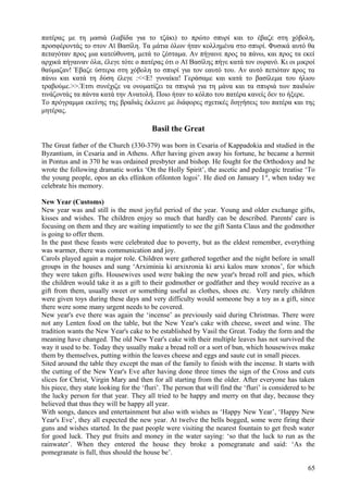 πατέρας με τη μασιά (λαβίδα για το τζάκι) το πρώτο σπυρί και το έβαζε στη χόβολη, 
προσφέροντάς το στον Αϊ Βασίλη. Τα μάτια όλων ήταν κολλημένα στο σπυρί. Φυσικά αυτό θα 
πεταγόταν προς μια κατεύθυνση, μετά το ζέσταμα. Αν πήγαινε προς τα πάνω, και προς τα εκεί 
αρχικά πήγαιναν όλα, έλεγε τότε ο πατέρας ότι ο Αϊ Βασίλης πήγε κατά τον ουρανό. Κι οι μικροί 
θαύμαζαν! Έβαζε ύστερα στη χόβολη το σπυρί για τον εαυτό του. Αν αυτό πετιόταν προς τα 
πάνω και κατά τη δύση έλεγε :<<Ε! γυναίκα! Γεράσαμε και κατά το βασίλεμα του ήλιου 
τραβούμε.>>.Έτσι συνέχιζε να ονοματίζει τα σπυριά για τη μάνα και τα σπυριά των παιδιών 
τινάζοντάς τα πάντα κατά την Ανατολή. Ποιο ήταν το κόλπο του πατέρα κανείς δεν το ήξερε. 
Το πρόγραμμα εκείνης της βραδιάς έκλεινε με διάφορες σχετικές διηγήσεις του πατέρα και της 
μητέρας. 
Basil the Great 
The Great father of the Church (330-379) was born in Cesaria of Kappadokia and studied in the 
Byzantium, in Cesaria and in Athens. After having given away his fortune, he became a hermit 
in Pontus and in 370 he was ordained presbyter and bishop. He fought for the Orthodoxy and he 
wrote the following dramatic works ‘On the Holly Spirit’, the ascetic and pedagogic treatise ‘To 
the young people, opos an eks ellinkon ofilonton logoi’. He died on January 1st, when today we 
celebrate his memory. 
New Year (Customs) 
New year was and still is the most joyful period of the year. Young and older exchange gifts, 
kisses and wishes. The children enjoy so much that hardly can be described. Parents' care is 
focusing on them and they are waiting impatiently to see the gift Santa Claus and the godmother 
is going to offer them. 
In the past these feasts were celebrated due to poverty, but as the eldest remember, everything 
was warmer, there was communication and joy. 
Carols played again a major role. Children were gathered together and the night before in small 
groups in the houses and sung ‘Arximinia ki arxixronia ki arxi kalos maw xronos’, for which 
they were taken gifts. Housewives used were baking the new year's bread roll and pies, which 
the children would take it as a gift to their godmother or godfather and they would receive as a 
gift from them, usually sweet or something useful as clothes, shoes etc. Very rarely children 
were given toys during these days and very difficulty would someone buy a toy as a gift, since 
there were some many urgent needs to be covered. 
New year's eve there was again the ‘incense’ as previously said during Christmas. There were 
not any Lenten food on the table, but the New Year's cake with cheese, sweet and wine. The 
tradition wants the New Year's cake to be established by Vasil the Great. Today the form and the 
meaning have changed. The old New Year's cake with their multiple leaves has not survived the 
way it used to be. Today they usually make a bread roll or a sort of bun, which housewives make 
them by themselves, putting within the leaves cheese and eggs and saute cut in small pieces. 
Sited around the table they except the man of the family to finish with the incense. It starts with 
the cutting of the New Year's Eve after having done three times the sign of the Cross and cuts 
slices for Christ, Virgin Mary and then for all starting from the older. After everyone has taken 
his piece, they state looking for the ‘fluri’. The person that will find the ‘fluri’ is considered to be 
the lucky person for that year. They all tried to be happy and merry on that day, because they 
believed that thus they will be happy all year. 
With songs, dances and entertainment but also with wishes as ‘Happy New Year’, ‘Happy New 
Year's Eve’, they all expected the new year. At twelve the bells bogged, some were firing their 
guns and wishes started. In the past people were visiting the nearest fountain to get fresh water 
for good luck. They put fruits and money in the water saying: ‘so that the luck to run as the 
rainwater’. When they entered the house they broke a pomegranate and said: ‘As the 
pomegranate is full, thus should the house be’. 
65 
 