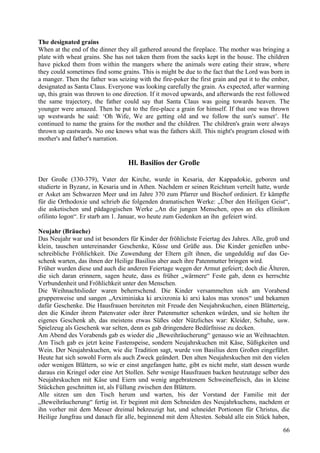 The designated grains 
When at the end of the dinner they all gathered around the fireplace. The mother was bringing a 
plate with wheat grains. She has not taken them from the sacks kept in the house. The children 
have picked them from within the mangers where the animals were eating their straw, where 
they could sometimes find some grains. This is might be due to the fact that the Lord was born in 
a manger. Then the father was seizing with the fire-poker the first grain and put it to the ember, 
designated as Santa Claus. Everyone was looking carefully the grain. As expected, after warming 
up, this grain was thrown to one direction. If it moved upwards, and afterwards the rest followed 
the same trajectory, the father could say that Santa Claus was going towards heaven. The 
younger were amazed. Then he put to the fire-place a grain for himself. If that one was thrown 
up westwards he said: ‘Oh Wife, We are getting old and we follow the sun's sunset’. He 
continued to name the grains for the mother and the children. The children's grain were always 
thrown up eastwards. No one knows what was the fathers skill. This night's program closed with 
mother's and father's narration. 
Hl. Basilios der Große 
Der Große (330-379), Vater der Kirche, wurde in Kesaria, der Kappadokie, geboren und 
studierte in Byzanz, in Kesaria und in Athen. Nachdem er seinen Reichtum verteilt hatte, wurde 
er Asket am Schwarzen Meer und im Jahre 370 zum Pfarrer und Bischof ordiniert. Er kämpfte 
für die Orthodoxie und schrieb die folgenden dramatischen Werke: „Über den Heiligen Geist“, 
die asketischen und pädagogischen Werke „An die jungen Menschen, opos an eks ellinikon 
ofilinto logon“. Er starb am 1. Januar, wo heute zum Gedenken an ihn gefeiert wird. 
Neujahr (Bräuche) 
Das Neujahr war und ist besonders für Kinder der fröhlichste Feiertag des Jahres. Alle, groß und 
klein, tauschen untereinander Geschenke, Küsse und Grüße aus. Die Kinder genießen unbe-schreibliche 
Fröhlichkeit. Die Zuwendung der Eltern gilt ihnen, die ungeduldig auf das Ge-schenk 
warten, das ihnen der Heilige Basilius aber auch ihre Patenmutter bringen wird. 
Früher wurden diese und auch die anderen Feiertage wegen der Armut gefeiert; doch die Älteren, 
die sich daran erinnern, sagen heute, dass es früher „wärmere“ Feste gab, denn es herrschte 
Verbundenheit und Fröhlichkeit unter den Menschen. 
Die Weihnachtslieder waren beherrschend. Die Kinder versammelten sich am Vorabend 
gruppenweise und sangen „Arximiniaka ki arxixronia ki arxi kalos mas xronos“ und bekamen 
dafür Geschenke. Die Hausfrauen bereiteten mit Freude den Neujahrskuchen, einen Blätterteig, 
den die Kinder ihrem Patenvater oder ihrer Patenmutter schenken würden, und sie holten ihr 
eigenes Geschenk ab, das meistens etwas Süßes oder Nützliches war: Kleider, Schuhe, usw. 
Spielzeug als Geschenk war selten, denn es gab dringendere Bedürfnisse zu decken. 
Am Abend des Vorabends gab es wieder die „Beweihräucherung“ genauso wie an Weihnachten. 
Am Tisch gab es jetzt keine Fastenspeise, sondern Neujahrskuchen mit Käse, Süßigkeiten und 
Wein. Der Neujahrskuchen, wie die Tradition sagt, wurde von Basilius dem Großen eingeführt. 
Heute hat sich sowohl Form als auch Zweck geändert. Den alten Neujahrskuchen mit den vielen 
oder wenigen Blättern, so wie er einst angefangen hatte, gibt es nicht mehr, statt dessen wurde 
daraus ein Kringel oder eine Art Stollen. Sehr wenige Hausfrauen backen heutzutage selber den 
Neujahrskuchen mit Käse und Eiern und wenig angebratenem Schweinefleisch, das in kleine 
Stückchen geschnitten ist, als Füllung zwischen den Blättern. 
Alle sitzen um den Tisch herum und warten, bis der Vorstand der Familie mit der 
„Beweihräucherung“ fertig ist. Er beginnt mit dem Schneiden des Neujahrkuchens, nachdem er 
ihn vorher mit dem Messer dreimal bekreuzigt hat, und schneidet Portionen für Christus, die 
Heilige Jungfrau und danach für alle, beginnend mit dem Ältesten. Sobald alle ein Stück haben, 
66 
 