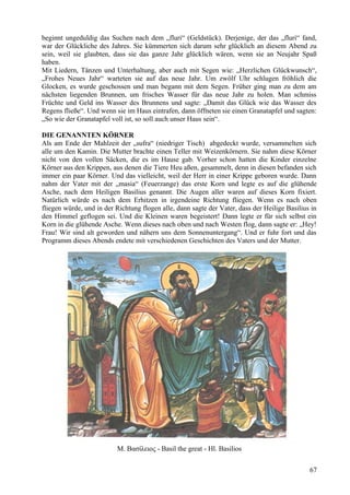 beginnt ungeduldig das Suchen nach dem „fluri“ (Geldstück). Derjenige, der das „fluri“ fand, 
war der Glückliche des Jahres. Sie kümmerten sich darum sehr glücklich an diesem Abend zu 
sein, weil sie glaubten, dass sie das ganze Jahr glücklich wären, wenn sie an Neujahr Spaß 
haben. 
Mit Liedern, Tänzen und Unterhaltung, aber auch mit Segen wie: „Herzlichen Glückwunsch“, 
„Frohes Neues Jahr“ warteten sie auf das neue Jahr. Um zwölf Uhr schlugen fröhlich die 
Glocken, es wurde geschossen und man begann mit dem Segen. Früher ging man zu dem am 
nächsten liegenden Brunnen, um frisches Wasser für das neue Jahr zu holen. Man schmiss 
Früchte und Geld ins Wasser des Brunnens und sagte: „Damit das Glück wie das Wasser des 
Regens fließe“. Und wenn sie im Haus eintrafen, dann öffneten sie einen Granatapfel und sagten: 
„So wie der Granatapfel voll ist, so soll auch unser Haus sein“. 
DIE GENANNTEN KÖRNER 
Als am Ende der Mahlzeit der „sufra“ (niedriger Tisch) abgedeckt wurde, versammelten sich 
alle um den Kamin. Die Mutter brachte einen Teller mit Weizenkörnern. Sie nahm diese Körner 
nicht von den vollen Säcken, die es im Hause gab. Vorher schon hatten die Kinder einzelne 
Körner aus den Krippen, aus denen die Tiere Heu aßen, gesammelt, denn in diesen befanden sich 
immer ein paar Körner. Und das vielleicht, weil der Herr in einer Krippe geboren wurde. Dann 
nahm der Vater mit der „masia“ (Feuerzange) das erste Korn und legte es auf die glühende 
Asche, nach dem Heiligen Basilius genannt. Die Augen aller waren auf dieses Korn fixiert. 
Natürlich würde es nach dem Erhitzen in irgendeine Richtung fliegen. Wenn es nach oben 
fliegen würde, und in der Richtung flogen alle, dann sagte der Vater, dass der Heilige Basilius in 
den Himmel geflogen sei. Und die Kleinen waren begeistert! Dann legte er für sich selbst ein 
Korn in die glühende Asche. Wenn dieses nach oben und nach Westen flog, dann sagte er: „Hey! 
Frau! Wir sind alt geworden und nähern uns dem Sonnenuntergang“. Und er fuhr fort und das 
Programm dieses Abends endete mit verschiedenen Geschichten des Vaters und der Mutter. 
M. Βασίλειος - Basil the great - Hl. Basilios 
67 
 