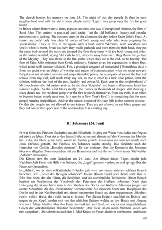 The church honors his memory on June 24. The night of that day people lit fires in each 
neighborhood and with the aid of some plants called ‘Ligia’, they jump over the fire for good 
health. 
In Baltza where there were so many popular customs, one was of exceptional interest, the fires of 
Saint John. The custom is practiced until today but the old brilliance, beauty and popular 
participation is lacking. The customs starts in the afternoon the day before Saint John's Feast. At 
sunset one could only hear cheerful voices of both young and older who were preparing the 
‘paraxamnio’. They lit fires in the square with a bush called ‘Skremba’ wild woodbine and 
smells when is burnt. From that herb they made garlands and wore them on their head, they put 
the same herb around the waist and jumped the fires three times with joy both young and older, 
as the custom wanted, saying ‘All evils to fire, all evils away from me’. They throw the garland 
of the Mayday. They also threw in the fire garlic which they ate at the end, to be healthy. The 
fires of Saint John originate from Greek antiquity. Science gives her explanation to these fires, 
which relate with summer solstices. Fire, a principle conquest of humankind (Prometheus stole it 
from the gods) was an object of worship and means of communication with the secret powers. 
Purgatorial and avertive medium and unquestionable power. As a purgatorial means the fire will 
release from any evil, will wash away any sin, so that to enter to a new time period, after the 
solstice, without the load of the past, healthy and powerful. Each year in the neighborhood of 
Melissochorion the old custom revives. In the fires ‘skremba’ are burnt to illuminate June's hot 
summer nights. As the wind blows mildly, the flames in thousands of shapes start dancing a 
crazy dance and the residents jump over the fire to purify themselves from the evils, in an effort 
to become better people next year. Is it maybe a New Year's Eve? It is something that for most 
people remains insignificant. And yet the natural course of this year falls to the summer solstice. 
On this day people are not allowed to use knives. They are not allowed to eat black grapes and 
they did not cut the upper side of the watermelon. It is a fasting day. 
Hl. Johannes (24. Juni) 
Er war Sohn des Priesters Zacharias und der Elisabeth. Er ging zur Wüste von Judäa und fing an 
asketisch zu leben. Dort riet er den Juden Buße zu tun und deutete auf das Kommen des Messias 
hin. Jeder, der Buße getan hatte, wurde im Jordan getauft. Zusammen mit anderen wurde auch 
Jesus Christus getauft. Der Einfluss des Johannes wuchs ständig. Das fürchtete auch der 
Herrscher von Galiläa „Herodes Antipass“. Er war verärgert über die Kontrolle des Johannes 
über sein illegales Zusammenleben mit der Herodiada und ließ ihn auf Bitten seiner Stieftochter 
„Salome“ enthaupten. 
Die Kirche ehrt ihn zum Gedenken am 24. Juni. Am Abend dieses Tages zündet jede 
Nachbarschaft Feuer mit Hilfe von Gräsern, die „Ligia“ genannt werden, an und springt über das 
Feuer zur Gesundheit. 
In „Baltsa“, wo es viele volkstümliche Bräuche gab, wird von einem anderen schönen Brauch 
berichtet, dem „Feuer des Heiligen Johannes“. Dieser Brauch findet auch heute statt, aber es 
fehlt ihm heute der alte Glanz, die Schönheit und die altertümliche Teilnahme. Dieser Brauch 
beginnt am Nachmittag des Vorabends des Feiertages des Heiligen Johannes. Nach dem 
Untergang der Sonne hörte man in den Straßen des Dorfes nur fröhliche Stimmen junger und 
älterer Menschen, die das „Paraxamnio“ vorbereiteten. Sie zündeten Feuer am Hauptplatz des 
Dorfes und in der Nachbarschaft mit einem bestimmten Busch an, dem sogenannten „Skreba», 
einem wilden Wein, der riecht, wenn er brennt. Von diesen Gräsern machten sie Kränze und 
trugen sie am Kopf, banden sich von den gleichen Gräsern welche an den Bauch und Jüngere 
wie auch Ältere hüpften über das Feuer dreimal mit viel Spaß, so wie es das ungeschriebene 
Gesetz der volkstümlichen Tradition bestimmte: „Alle diese Bösen sollen brennen, sollen von 
mir weggehen“. Sie schmissen auch den 1. Mai-Kranz ins Feuer, damit er verbrannte. Außerdem 
69 
 