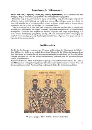 Τριών Ιεραρχών (30 Ιανουαρίου) 
Μέγας Βασίλειος, Γρηγόριος Ναζιανζινός, Ιωάννης Χρυσόστομος. Η Εκκλησία τιμά και τους 
τρεις μαζί στις 30 Ιανουαρίου, ως προστάτες της παιδείας και των γραμμάτων. 
Η παιδεία τους, η καλλιέργεια και το εύρος των γνώσεών τους, το ενδιαφέρον τους για την 
μόρφωση είναι ο πρώτος λόγος της τιμής προς αυτούς. Περισσότερο, όμως, η σύνδεση της 
ελληνικής παιδείας με τη χριστιανική πίστη είναι η αιτία που αναδείχτηκαν σε προστάτες των 
γραμμάτων και των τεχνών του συνόλου της πνευματικής ζωής. 
Έδειξαν με τη ζωή και το έργο τους ότι η πίστη προς το Θεό και η αγάπη προς το συνάνθρωπο 
συμβαδίζουν. Νοημάτισαν τον αρχαίο κλασσικό κόσμο και διέσωσαν αξίες με πανανθρώπινο 
περιεχόμενο. Απέδειξαν ότι η αλήθεια του Χριστού μπορεί σε κάθε εποχή να γίνει πράξη . Και 
αυτός είναι ο σκοπός της πραγματικής γνώσης . Οι ίδιοι είναι και θα είναι οδηγοί προς την 
αληθινή γνώση και τη μόρφωση. Αγαθά πρότυπα κάθε νέου ανθρώπου. Την ημέρα εκείνη στα 
σχολεία γίνεται εκκλησιασμός. 
Drei Hierarchen 
Die Kirche ehrt diese drei zusammen am 30. Januar als Beschützer der Bildung und der Schrift. 
Ihre Bildung, ihre Kultivierung und die Breite ihres Wissens für die Bildung ist der erste Grund 
ihrer Verehrung, noch mehr aber die Verbindung der griechischen Bildung mit dem christlichen 
Glauben, der ihnen die Ehre als Beschützer der Bildung und der Kunst, des gesamten geistigen 
Lebens, eingebracht hat. 
Mit ihrem Leben und ihrem Werk haben sie gezeigt, dass der Glaube an Gott und die Liebe zu 
den Mitmenschen einhergeht. Sie gaben der alten klassischen Zeit Sinn und bewahrten Werte mit 
übermenschlichem Inhalt. An diesem Tag wird in den Schulen der Gottesdienst gehalten. 
Οι τρεις Ιεράρχες - Three Prelates - Die drei Hierarchen 
71 
 