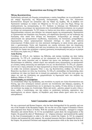 Κωσταντίνου και Ελένης (21 Μαΐου) 
Μέγας Κωνσταντίνος 
Στρατιωτικός πολιτικός και Ρωμαίος αυτοκράτορας ο οποίος διακρίθηκε για τη μεγαλοφυΐα του 
και υπήρξε θεμελιωτής της Βυζαντινής αυτοκρατορίας. Ήταν γιος του Αύγουστου 
Κωνσταντίνου Χλωρού και καταγόταν από την Ναϊσό της Σερβίας. Με τη βοήθεια των 
Χριστιανών κατάφερε να νικήσει τον Μαξέντιο το 312 και να μπει στη Ρώμη. Πέτυχε την 
αναδιοργάνωση της αυτοκρατορίας το 313. Εξέδωσε το διάταγμα των Μεδιολάνων περί 
ανεξιθρησκίας και μετέφερε την πρωτεύουσα στην Ανατολή(Κωνσταντινούπολη), για να μπορεί 
να ελέγχει την αυτοκρατορία. Το 323 νίκησε το Λικίνιο και είναι πλέον ο μόνος αυτοκράτορας. 
Πραγματοποίησε ενέργειες που άλλαξαν την ιστορική πορεία της αυτοκρατορίας. Προστατεύει 
το Χριστιανισμό και σταματάει τους διωγμούς, ενώ παράλληλα φροντίζει για την ανάπτυξη της 
Εκκλησίας στην οποία δίνει δύναμη και δικαιώματα. Αντιμετωπίζει με επιτυχία την 
ειδωλολατρία και πραγματοποιεί νομοθετικές, στρατιωτικές και διοικητικές μεταρρυθμίσεις 
δημιουργώντας τέλειο γραφειοκρατικό διοικητικό σύστημα το οποίο ήταν απόλυτα 
συγκεντρωτικό. Η βάση αυτού του νέου πολιτικού συστήματος το οποίο άντεξε χίλια χρόνια 
ήταν ο χριστιανισμός. Εκτός από διορατικός και ευφυής πολιτικός ήταν και εξαιρετικός 
στρατηγός μιας και δε νικήθηκε ποτέ από τους αντιπάλους του, όσο ισχυρότεροι και αν ήταν. Η 
Εκκλησία τον τίμησε σαν μέγα(ήταν ο πρώτος χριστιανός αυτοκράτορας) και μαζί με τη μητέρα 
του Ελένη τους τιμάει στις 21 Μάιου. 
Αγία Ελένη 
Γεννήθηκε το 247μ.Χ. στο Δρέπανο της Βιθυνίας, από πατέρα ξενοδόχο και ήταν λαϊκής 
καταγωγής. Το 270 μ.Χ. γνωρίστηκε με τον αξιωματικό του Αυρηλιανού Κωνστάντιο το 
Χλωρό, όταν αυτός περνούσε από το Δρέπανο και έμεινε στο πανδοχείο του πατέρα της. 
Παντρεύτηκαν σε καθεστώς ειδικού νόμου, που επέτρεπε στους αξιωματικούς να παντρευόταν 
με γυναίκες λαϊκής καταγωγής και απέκτησαν ένα γιο, τον Κωνσταντίνο. Το 293 μ.Χ. χώρισαν, 
γιατί αν και ο νόμος επέτρεπε τον γάμο αξιωματικού με σύζυγο λαϊκής καταγωγής, δεν επέτρεπε 
να ανέβει στα ανώτατα αξιώματα. Όταν ο γιος της Κωνσταντίνος ανέβηκε στο θρόνο του 
Βυζαντίου της έδωσε τον τίτλο της Αυγούστας. Το 326 μ.Χ. επισκέφθηκε την Ιερουσαλήμ, όπου 
ανακάλυψε τον τάφο του Ιησού και το σταυρό του μαρτυρίου του. Έχτισε τότε στον χώρο του 
τάφου τον ναό της Ανάστασης και χρηματοδότησε τη δημιουργία ναών στο σπηλαίο της 
Βηθλεέμ. Πέθανε το 328 μ.Χ. 
Αναστενάρηδες, οι «ευλογημένοι» 
Το εντυπωσιακό έθιμο της πυροβασίας, που συνοδεύει τη γιορτή των Αγίων Κωνσταντίνου και 
Ελένης, έχει γίνει αντικείμενο πολλών μελετών και συνοδεύεται από διάφορες εξηγήσεις. Η 
αυθυποβολή είναι η επικρατέστερη για το φαινόμενο της ακαϊας. Ο λαός πάντως το εξηγεί με 
την αγνότητα της ψυχής του Αναστενάρη. Μέσα από αυτόν , μάλιστα, μπορεί να μιλά ο ίδιος ο 
άγιος, καθώς ο αναστενάρης, που έχει φτάσει σε κατάσταση έκστασης, παροτρύνει τους 
παρισταμένους να κάνουν τάματα, να θυμηθούν μαζί όποια αδικία έχουν κάνει και να την 
επανορθώσουν. 
Saint Constantine and Saint Helen 
He was a proconsul and Roman Emperor, who has been distinguished for his geniality and was 
one of the founder of the Byzantine Empire. He was the son of the August Constantius Chloros 
and originated from Naisos of Serbia. With the assistance of Christians, managed to conquer 
Maxentius and entered Rome. In 313 he accomplished a great deed, the reorganization of the 
Empire. He passed the edict of ‘Mediolanum’ on ‘religious tolerance’ and transferred the capital 
to the East (Constantinople) in order to be able to control the Empire. In 323 he conquered 
Likinios and remained the only emperor. He assumed measures that have changed the history of 
the Empire. He protected Christians and stopped the persecutions while at the same time he took 
72 
 