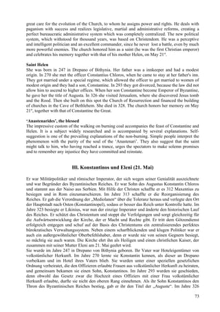 great care for the evolution of the Church, to whom he assigns power and rights. He deals with 
paganism with success and realizes legislative, martial and administrative reforms, creating a 
perfect bureaucratic administrative system which was completely centralized. The new political 
system, which withstood for thousand years, was based on Christendom. He was a perceptive 
and intelligent politician and an excellent commander, since he never lost a battle, even by much 
more powerful enemies. The church honored him as a saint (he was the first Christian emperor) 
and celebrates his memory together with that of his mother Helen, on May 21st. 
Saint Helen 
She was born in 247 in Drepano of Bithynia. Her father was a innkeeper and had a modest 
origin. In 270 she met the officer Constantius Chloros, when he came to stay at her father's inn. 
They got married under a special regime, which allowed the officer to get married to women of 
modest origin and they had a son, Constantine. In 293 they got divorced, because the law did not 
allow him to ascend to higher offices. When her son Constantine become Emperor of Byzantine, 
he gave her the title of Augusta. In 326 she visited Jerusalem, where she discovered Jesus tomb 
and the Rood. Then she built on this spot the Church of Resurrection and financed the building 
of churches in the Cave of Bethlehem. She died in 328. The church honors her memory on May 
21st, together with that of Constantine the Great. 
‘Anastenarides’, the blessed 
The impressive custom of the walking on burning coal accompanies the feast of Constantine and 
Helen. It is a subject widely researched and is accompanied by several explanations. Self-suggestion 
is one of the prevailing explanations of the non-burning. Simple people interpret the 
phenomenon with the purity of the soul of the ‘Anastenari’. They also suggest that the saint 
might talk to him, who having reached a trance, urges the spectators to make solemn promises 
and to remember any injustice they have committed and reinstate. 
Hl. Konstantinos und Eleni (21. Mai) 
Er war Militärpolitiker und römischer Imperator, der sich wegen seiner Genialität auszeichnete 
und war Begründer des Byzantinischen Reiches. Er war Sohn des Augustus Konstantin Chloros 
und stammt aus der Naiso aus Serbien. Mit Hilfe der Christen schaffte er es 312 Maxentius zu 
besiegen und in Rom einzumarschieren. Im Jahre 313 schaffte er die Reorganisierung des 
Reiches. Er gab die Verordnung der „Mediolanen“ über die Toleranz heraus und verlegte den Ort 
der Hauptstadt nach Osten (Konstantinopel), sodass er besser das Reich unter Kontrolle hatte. Im 
Jahre 323 besiegte er Likinius, war nun der einzige Imperator und änderte den historischen Lauf 
des Reiches. Er schützt das Christentum und stoppt die Verfolgungen und sorgt gleichzeitig für 
die Aufwärtsentwicklung der Kirche, der er Macht und Rechte gibt. Er tritt dem Götzendienst 
erfolgreich entgegen und schuf auf der Basis des Christentums ein zentralisierendes perfektes 
bürokratisches Verwaltungssystem. Neben einem scharfblickenden und klugen Politiker war er 
auch ein außergewöhnlicher Oberbefehlshaber, denn er wurde nie von seinen Gegnern besiegt, 
so mächtig sie auch waren. Die Kirche ehrt ihn als Heiligen und einen christlichen Kaiser, der 
zusammen mit seiner Mutter Eleni am 21. Mai geehrt wird. 
Sie wurde im Jahre 247 in Drepano von Bithynia geboren. Ihr Vater war Hoteleigentümer von 
volkstümlicher Herkunft. Im Jahre 270 lernte sie Konstantin kennen, als dieser an Drepano 
vorbeikam und im Hotel ihres Vaters blieb. Sie wurden unter einer speziellen gesetzlichen 
Ordnung verheiratet, die den Offizieren erlaubte Frauen aus volkstümlicher Herkunft zu heiraten, 
und gemeinsam bekamen sie einen Sohn, Konstantinos. Im Jahre 293 wurden sie geschieden, 
denn obwohl das Gesetz zwar die Hochzeit eines Offiziers mit einer Frau volkstümlicher 
Herkunft erlaubte, durfte sie nicht den oberen Rang einnehmen. Als ihr Sohn Konstantinos den 
Thron des Byzantinischen Reiches bestieg, gab er ihr den Titel der „Auguste“. Im Jahre 326 
73 
 
