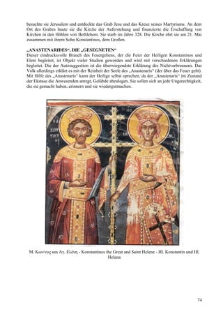 besuchte sie Jerusalem und entdeckte das Grab Jesu und das Kreuz seines Martyriums. An dem 
Ort des Grabes baute sie die Kirche der Auferstehung und finanzierte die Erschaffung von 
Kirchen in den Höhlen von Bethlehem. Sie starb im Jahre 328. Die Kirche ehrt sie am 21. Mai 
zusammen mit ihrem Sohn Konstantinos, dem Großen. 
„ANASTENARIDES“, DIE „GESEGNETEN“ 
Dieser eindrucksvolle Brauch des Feuergehens, der die Feier der Heiligen Konstantinos und 
Eleni begleitet, ist Objekt vieler Studien geworden und wird mit verschiedenen Erklärungen 
begleitet. Die der Autosuggestion ist die überwiegendste Erklärung des Nichtverbrennens. Das 
Volk allerdings erklärt es mit der Reinheit der Seele des „Anastenaris“ (der über das Feuer geht). 
Mit Hilfe des „Anastenaris“ kann der Heilige selbst sprechen, da der „Anastenaris“ im Zustand 
der Ekstase die Anwesenden anregt, Gelübde abzulegen. Sie sollen sich an jede Ungerechtigkeit, 
die sie gemacht haben, erinnern und sie wiedergutmachen. 
Μ. Κων/νος και Αγ. Ελένη - Konstantinos the Great and Saint Helene - Hl. Konstantin und Hl. 
Helena 
74 
 